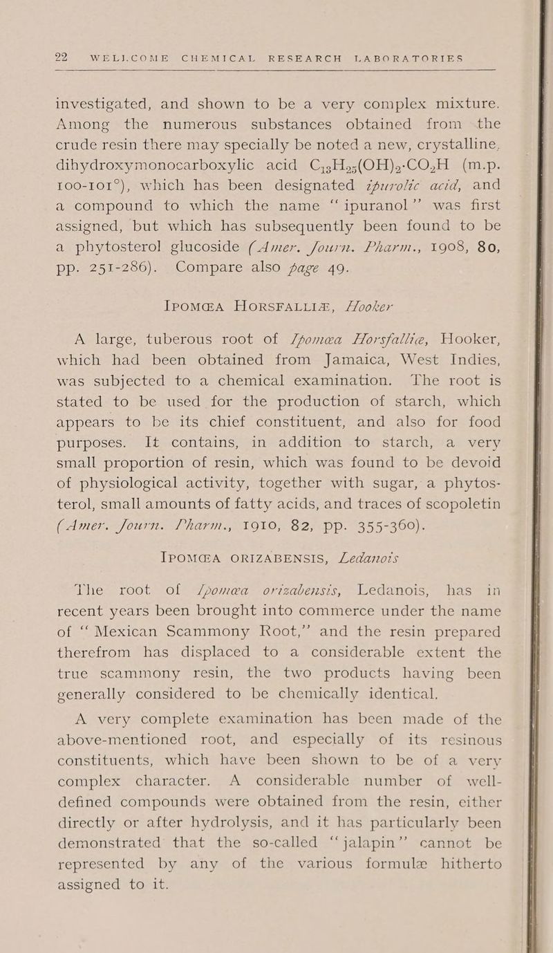 investigated, and shown to be a very complex mixture. Among the numerous substances obtained from the crude resin there may specially be noted a new, crystalline, dihydroxymonocarboxylic acid C,3H»;(OH),-CO,H (m.p. 100-101°), which has been designated zfwrolic acid, and a compound to which the name “ ipuranol’’ was first assigned, but which has subsequently been found to be a phytosterol glucoside (Amer. Journ. Pharm., 1908, 80, pp. 251-286). Compare also sage 49. IPOMGA HORSFALLIZ, /Yooker A large, tuberous root of /fomea Horsfallie, Hooker, which had been obtained from Jamaica, West Indies, was subjected to a chemical examination. The root is stated to be used for the production of starch, which appears to be its chief constituent, and also for food purposes. It contains, in addition to starch, a very small proportion of resin, which was found to be devoid of physiological activity, together with sugar, a phytos- terol, small amounts of fatty acids, and traces of scopoletin (Amer. Journ. Pharm., 1910, 82, pp. 355-360). IPOMGA ORIZABENSIS, Ledazors The root of J/somea orizabensis, Ledanois, has in recent years been brought into commerce under the name of ‘‘ Mexican Scammony Root,” and the resin prepared therefrom has displaced to a considerable extent the true scammony resin, the two products having been generally considered to be chemically identical. A very complete examination has been made of the above-mentioned root, and especially of its resinous constituents, which have been shown to be of a very complex character. A considerable number of well- defined compounds were obtained from the resin, either directly or after hydrolysis, and it has particularly been demonstrated that the so-called “jalapin’”’ cannot be represented by any of the various formule hitherto assigned to it.