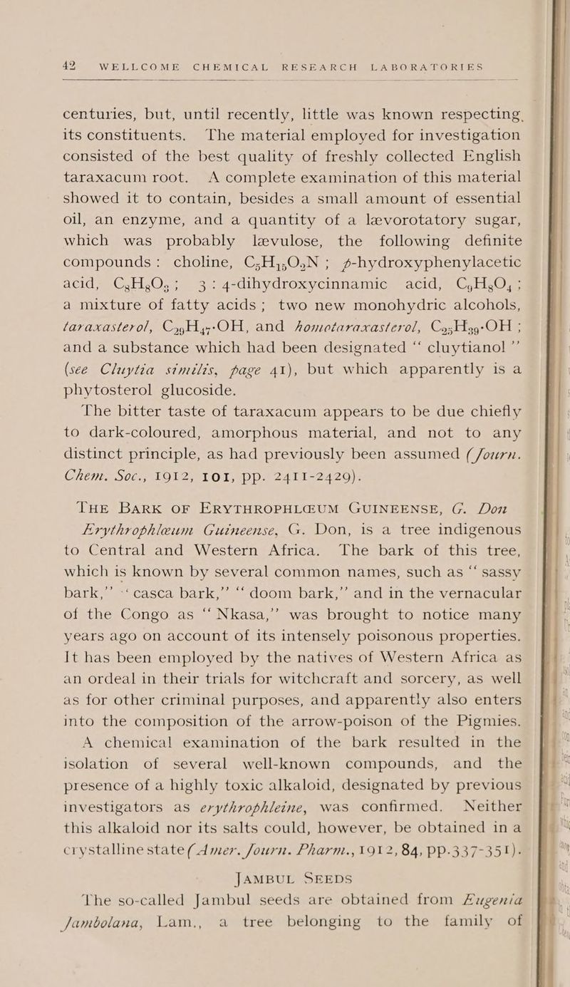 centuries, but, until recently, little was known respecting, its constituents. The material employed for investigation consisted of the best quality of freshly collected English taraxacum root. A complete examination of this material showed it to contain, besides a small amount of essential oil, an enzyme, and a quantity of a levorotatory sugar, which was probably levulose, the following definite compounds: choline, C;H,,0,N ; s-hydroxyphenylacetic acid, C,H,O.,; 3: 4-dihydroxycinnamic acid, C,H,O, ; a mixture of fatty acids; two new monohydric alcohols, taraxasterol, Cy,Hy-OH, and homotaraxasterol, Co;sH9-OH ; and a substance which had been designated “ cluytianol ”’ (see Cluytia similis, page 41), but which apparently is a phytosterol glucoside. The bitter taste of taraxacum appears to be due chiefly to dark-coloured, amorphous material, and not to any distinct principle, as had previously been assumed (/ourn. Chem. Soc., 1912, IOI, pp. 2411-2429). THE BARK OF ERYTHROPHLGUM GUINEENSE, G. Don Lrythrophleum Guineense, G. Don, is a tree indigenous to Central and Western Africa. The bark of this tree, which is known by several common names, such as “ sassy bark,’”’ -‘casca bark,’’ ‘‘ doom bark,” and in the vernacular of the Congo as “ Nkasa,’’ was brought to notice many years ago on account of its intensely poisonous properties. It has been employed by the natives of Western Africa as an ordeal in their trials for witchcraft and sorcery, as well as for other criminal purposes, and apparently also enters into the composition of the arrow-poison of the Pigmies. A chemical examination of the bark resulted in the isolation of several well-known compounds, and the presence of a highly toxic alkaloid, designated by previous investigators as erythrophleine, was confirmed. Neither this alkaloid nor its salts could, however, be obtained ina crystalline state (Amer. Journ. Pharm., 191 2,84, PP-337-35!). JAMBUL SEEDS The so-called Jambul seeds are obtained from Lugenia Jambolana, Lam., a tree belonging to the family of