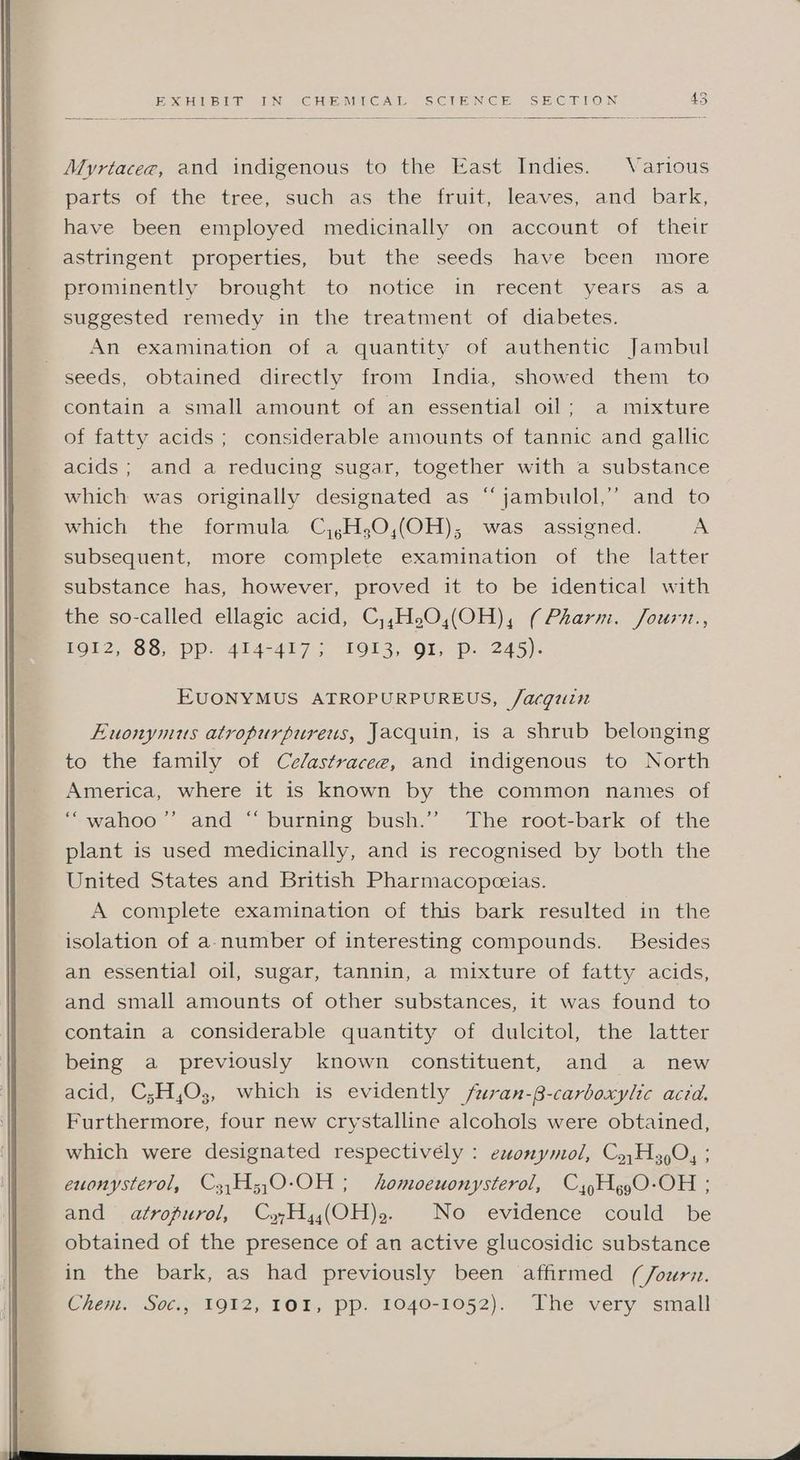 2 Xorie ss Mik Ny ne EIEIO CAM Cam SiC N EIN Gea Sea aly OiaN. 45 Myrtacez, and indigenous to the East Indies. Various parts of the tree, such as the fruit, leaves, and bark, have been employed medicinally on account of their astringent properties, but the seeds have been more prominently brought to notice in recent years as a suggested remedy in the treatment of diabetes. An examination of a quantity of authentic Jambul seeds, obtained directly from India, showed them to contain a small amount of an essential oil; a mixture of fatty acids; considerable amounts of tannic and gallic acids; and a reducing sugar, together with a substance which was originally designated as “ jambulol,’’ and to which the formula C,,H,0,(OH),; was assigned. A subsequent, more complete examination of the latter substance has, however, proved it to be identical with the so-called ellagic acid, C,,H.2O,(OH), (Pharm. Journ., 1912, 88, pp. 414-417; 1913, QI, Pp. 245). EUONYMUS ATROPURPUREUS, /acquin Euonymus atropurpureus, Jacquin, is a shrub belonging to the family of Ce/astracee, and indigenous to North America, where it is known by the common names of ‘““wahoo’’ and “ burning bush.’’ The root-bark of the plant is used medicinally, and is recognised by both the United States and British Pharmacopeeias. A complete examination of this bark resulted in the isolation of a.number of interesting compounds. Besides an essential oil, sugar, tannin, a mixture of fatty acids, and small amounts of other substances, it was found to contain a considerable quantity of dulcitol, the latter being a previously known constituent, and a new acid, C;H,O3, which is evidently /furan-B-carboxylic acid. Furthermore, four new crystalline alcohols were obtained, which were designated respectivély : exonymol, Cy,H4 0, ; euonysterol, Cz,H;,0-OH ; homoeuonysterol, CyHgg0-OH ; and atropurol, CyHy(OH)2, No evidence could be obtained of the presence of an active glucosidic substance in the bark, as had previously been affirmed (/ourv. Chem. Soc., 1912, 101, pp. 1040-1052). The very small