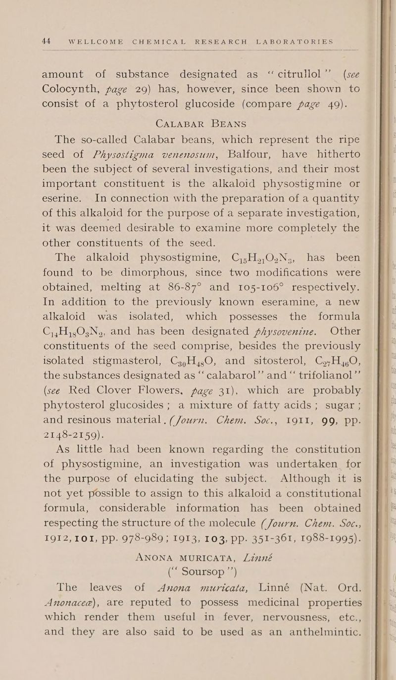 amount of substance designated as ‘‘citrullol”’ (see Colocynth, page 29) has, however, since been shown to consist of a phytosterol glucoside (compare fage 49). CALABAR BEANS The so-called Calabar beans, which represent the ripe seed of Physostigma venenosum, Balfour, have hitherto been the subject of several investigations, and their most important constituent is the alkaloid physostigmine or eserine. In connection with the preparation of a quantity of this alkaloid for the purpose of a separate investigation, it was deemed desirable to examine more completely the other constituents of the seed. The alkaloid physostigmine, C,;H,,O.N;, has been found to be dimorphous, since two modifications were obtained, melting at 86-87° and 105-106° respectively. In addition to the previously known eseramine, a new alkaloid was isolated, which possesses the formula C,,H,,0,N., and has been designated physovenine. Other constituents of the seed comprise, besides the previously isolated stigmasterol, Cs,H,,0, and sitosterol, C,,H,,O, the substances designated as “‘calabarol”’ and “ trifolianol”’ (sce Red Clover Flowers, sage 31), which are probably. phytosterol glucosides ; a mixture of fatty acids; sugar ; and resinous material. (Journ. Chem. Soc., 1911, 99, pp. 2148-2159). As little had been known regarding the constitution of physostigmine, an investigation was undertaken for the purpose of elucidating the subject. Although it is not yet possible to assign to this alkaloid a constitutional formula, considerable information has been obtained respecting the structure of the molecule (Journ. Chem. Soc., 1912, 101, pp. 978-989 ; 1913, 103, pp. 351-361, 1988-1995). ANONA MURICATA, Linné (““ Soursop ’’) The leaves of Anona muricata, Linné (Nat. Ord. Anonacea), are reputed to possess medicinal properties which render them useful in fever, nervousness, etc., and they are also said to be used as an anthelmintic.