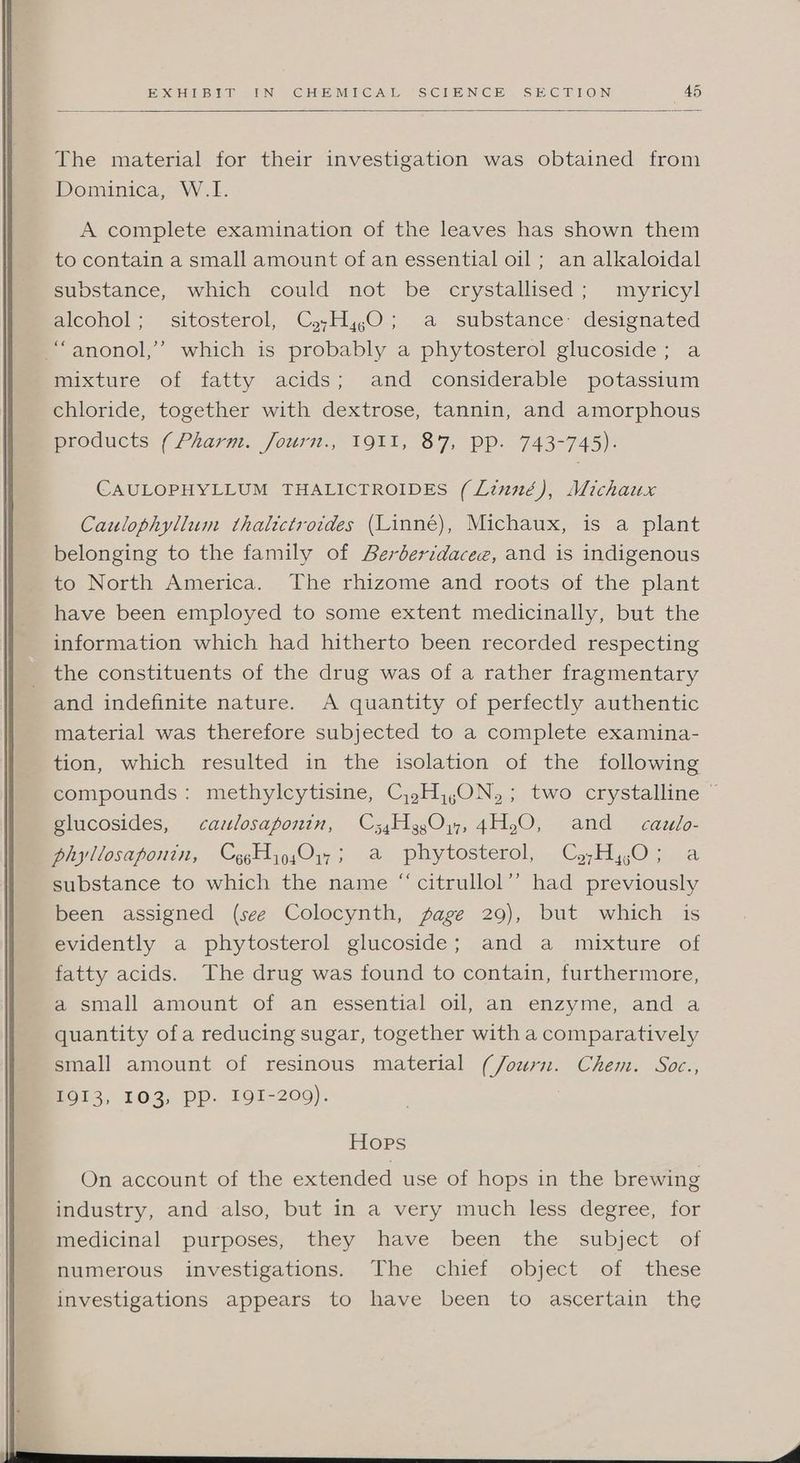 The material for their investigation was obtained from Dominica, W.L. A complete examination of the leaves has shown them to contain a small amount of an essential oil ; an alkaloidal substance, which could not be crystallised; myricyl alcohol; sitosterol, C,,H,,0; a substance: designated “anonol,’’ which is probably a phytosterol glucoside; a mixture of fatty acids; and considerable potassium chloride, together with dextrose, tannin, and amorphous products (Pharm. Journ., 1911, 87, Pp. 743-745). CAULOPHYLLUM THALICTROIDES (Linné), Michaux Caulophyllum thalictroides (Linné), Michaux, is a plant belonging to the family of Berberidacee, and is indigenous to North America. The rhizome and roots of the plant have been employed to some extent medicinally, but the information which had hitherto been recorded respecting the constituents of the drug was of a rather fragmentary and indefinite nature. A quantity of perfectly authentic material was therefore subjected to a complete examina- tion, which resulted in the isolation of the following compounds: methylcytisine, Cj,.H,,ON,; two crystalline © glucosides, cazlosaponin, C34H3g,0y, 4H,O, and cazlo- phyllosaponin, CygHy9sOy,; a phytosterol, Cjz,H,yO; a substance to which the name “‘citrullol’”’ had previously been assigned (see Colocynth, age 29), but which is evidently a phytosterol glucoside; and a mixture of fatty acids. The drug was found to contain, furthermore, a small amount of an essential oil, an enzyme, and a quantity ofa reducing sugar, together with a comparatively small amount of resinous material (Journ. Chem. Soc., BOL3, 103, Pp. 191-200). Hops On account of the extended use of hops in the brewing industry, and also, but in a very much less degree, for medicinal purposes, they have been the subject of numerous investigations. The chief object of these investigations appears to have been to ascertain the