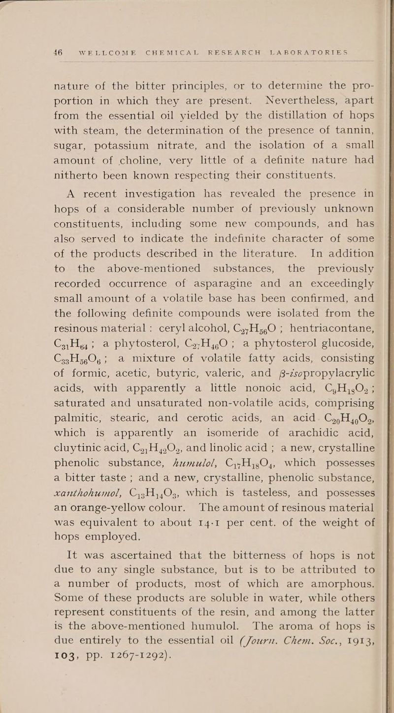 nature of the bitter principles, or to determine the pro- portion in which they are present. Nevertheless, apart from the essential oil yielded by the distillation of hops with steam, the determination of the presence of tannin, sugar, potassium nitrate, and the isolation of a small amount of choline, very little of a definite nature had nitherto been known respecting their constituents. A recent investigation has revealed the presence in hops of a considerable number of previously unknown constituents, including some new compounds, and has also served to indicate the indefinite character of some of the products described in the literature. In addition to the above-mentioned substances, the previously recorded occurrence of asparagine and an exceedingly small amount of a volatile base has been confirmed, and the following definite compounds were isolated from the resinous material : ceryl alcohol, C,,H;,O ; hentriacontane, C,,Hy,; a phytosterol, Cy;H,,O ; a phytosterol glucoside, Cz,H;,0, ; a mixture of volatile fatty acids, consisting of formic, acetic, butyric, valeric, and £-zsopropylacrylic acids, with apparently a little nonoic acid, C,H,.O,; saturated and unsaturated non-volatile acids, comprising palmitic, stearic, and cerotic acids, an acid. Cj ,H,,.O,, which is apparently an isomeride of arachidic acid, cluytinic acid, Cy,;H,.O,, and linolic acid ; a new, crystalline phenolic substance, Aumulo/, Cy,H,,0,, which possesses a bitter taste ; and a new, crystalline, phenolic substance, xanthohumol, C3;H,,03, which is tasteless, and possesses an orange-yellow colour. The amount of resinous material was equivalent to about 14-1 per cent. of the weight of hops employed. It was ascertained that the bitterness of hops is not due to any single substance, but is to be attributed to a number of products, most of which are amorphous. Some of these products are soluble in water, while others represent constituents of the resin, and among the latter is the above-mentioned humulol. The aroma of hops is due entirely to the essential oil (Journ. Chem. Soc., 1913, 103, pp. 1267-1292).