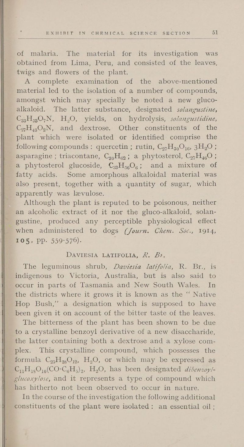 of malaria. The material for its investigation was obtained from Lima, Peru, and consisted of the leaves, twigs and flowers of the plant. A complete examination of the above-mentioned material led to the isolation of a number of compounds, amongst which may specially be noted a new gluco- alkaloid. The latter substance, designated solangustine, C33H;30,N, H,O, yields, on hydrolysis, so/angustidine, CyH,;02N, and dextrose. Other constituents of the plant which were isolated or identified comprise the following compounds: quercetin ; rutin, Cy,H3 90,5, 3H20 ; asparagine ; triacontane, Cz,Hgg; a phytosterol, C,,H,,O ; a phytosterol glucoside, Cs3;H;,0,; and a mixture of fatty acids. Some amorphous alkaloidal material was also present, together with a quantity of sugar, which apparently was levulose. Although the plant is reputed to be poisonous, neither an alcoholic extract of it nor the gluco-alkaloid, solan- gustine, produced any perceptible physiological effect when administered to dogs (/ourn. Chem. Soc., 1914, 105, Ppp- 559-576). DAVIESIA LATIFOLIA, 2. &?. The: leguminous shrub, Devresza. latifolia, IK. (Br, is indigenous to Victoria, Australia, but is also said to occur in parts of Tasmania and New South Wales. In the districts where it grows it is known as the “ Native Hop Bush,” a designation which is supposed to have been given it on account of the bitter taste of the leaves. The bitterness of the plant has been shown to be due to a crystalline benzoyl derivative of a new disaccharide, the latter containing both a dextrose and a xylose com- plex. This crystalline compound, which possesses the formula Cy;Hg,0;,, H,O, or which may be expressed as C,,Hj30,)(CO-C,H;)., H,O, has been designated avdbenzoy/- glucoxylose, and it represents a type .of compound which has hitherto not been observed to occur in nature. In the course of the investigation the following additional constituents of the plant were isolated: an essential oil ;