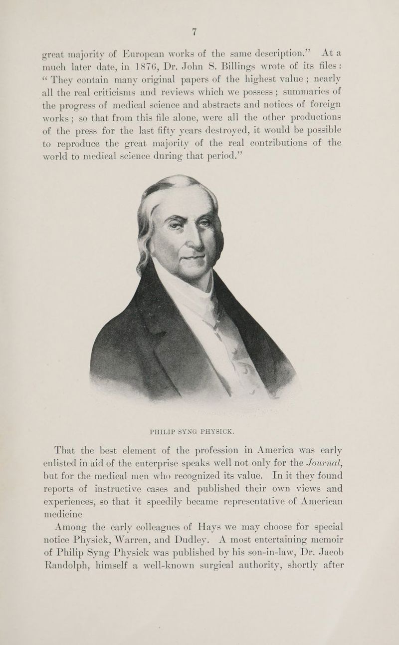 great majority of European works of the same description.” Ata much later date, in 1876, Dr. John S. Billings wrote of its files: “They contain many original papers of the highest value ; nearly all the real criticisms and reviews which we possess ; summaries of the progress of medical science and abstracts and notices of foreign works; so that from this file alone, were all the other productions of the press for the last fifty years destroyed, it would be possible to reproduce the great majority of the real contributions of the world to medical science during that period.” That the best element of the profession in America was early enlisted in aid of the enterprise speaks well not only for the Journal, but for the medical men who recognized its value. In it they found reports of instructive cases and published their own views and experiences, so that it speedily became representative of American medicine Among the early colleagues of Hays we may choose for special notice Physick, Warren, and Dudley. A most entertaining memoir of Philip Syng Physick was published by his son-in-law, Dr. Jacob Randolph, himself a well-known surgical authority, shortly after