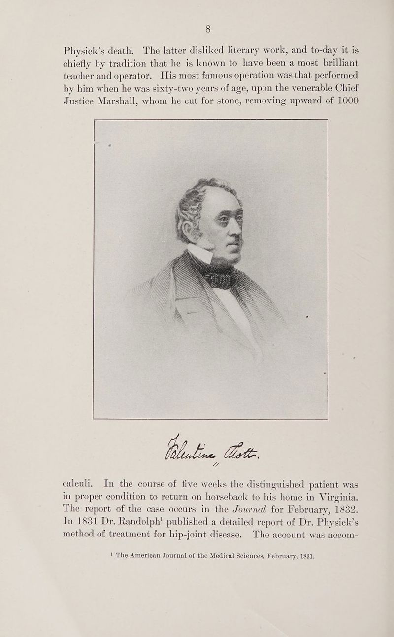Physick’s death. The latter disliked literary work, and to-day it is chiefly by tradition that he is known to have been a most brilliant teacher and operator. His most famous operation was that performed by him when he was sixty-two years of age, upon the venerable Chief Justice Marshall, whom he cut for stone, removing upward of 1000