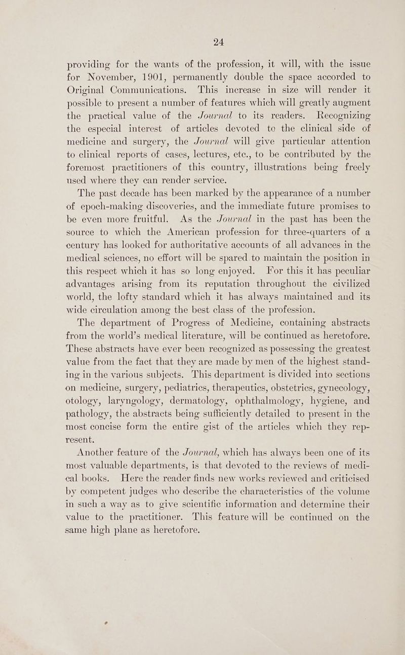 providing for the wants of the profession, it will, with the issue for November, 1901, permanently double the space accorded to Original Communications. This increase in size will render it possible to present a number of features which will greatly augment the practical value of the Jowrnal to its readers. Recognizing the especial interest of articles devoted to the clinical side of medicine and surgery, the Journal will give particular attention to clinical reports of cases, lectures, etc., to be contributed by the foremost practitioners of this country, illustrations being freely used where they can render service. The past decade has been marked by the appearance of a number of epoch-making discoveries, and the immediate future promises to be even more fruitful. As the Journal in the past has been the source to which the American profession for three-quarters of a century has looked for authoritative accounts of all advances in the medical sciences, no effort will be spared.to maintain the position in this respect which it has so long enjoyed. Jor this it has peculiar advantages arising from its reputation throughout the civilized world, the lofty standard which it has always maintained and its wide circulation among the best class of the profession. The department of Progress of Medicine, containing abstracts from the world’s medical literature, will be continued as heretofore. These abstracts have ever been recognized as possessing the greatest value from the fact that they are made by men of the highest stand- ing in the various subjects. This department is divided into sections on medicine, surgery, pediatrics, therapeutics, obstetrics, gynecology, otology, laryngology, dermatology, ophthalmology, hygiene, and pathology, the abstracts being sufficiently detailed to present in the most concise form the entire gist of the articles which they rep- resent. Another feature of the Journal, which has always been one of its most valuable departments, is that devoted to the reviews of medi- eal books. Here the reader finds new works reviewed and criticised by competent judges who describe the characteristics of the volume in such a way as to give scientific information and determine their value to the practitioner. This feature will be continued on the same high plane as heretofore.