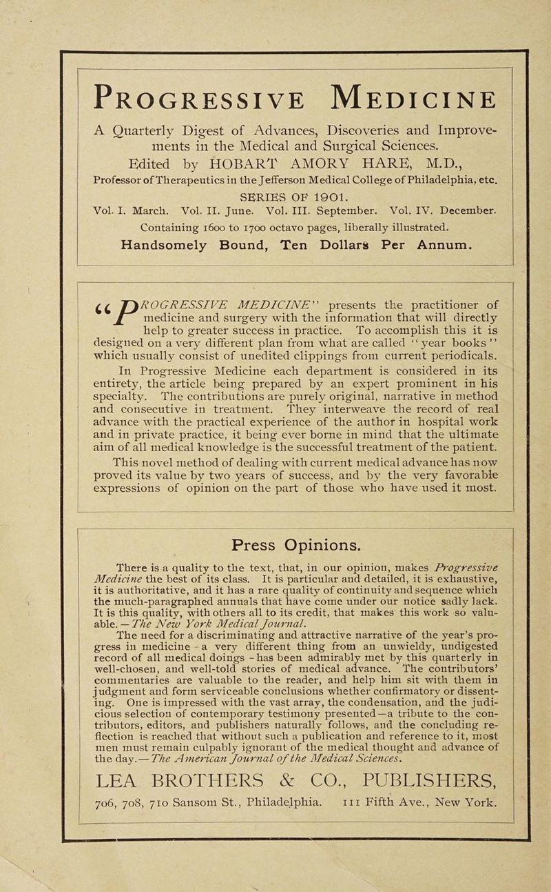 | PROGRESSIVE MEDICINE A Quarterly Digest of Advances, Discoveries and Improve- ments in the Medical and Surgical Sciences. Edited by HOBART AMORY HARE, M.D., Professor of Therapeutics in the Jefferson Medical College of Philadelphia, etc. SERIES OF 1901. Vol. I. March. Vol. II. June. Vol. III. September. Vol. IV. December. Containing 1600 to 1700 octavo pages, liberally illustrated. Handsomely Bound, Ten Dollars Per Annum. 6 Sy cake VE MEDICINE”? presents the practitioner of medicine and surgery with the information that will directly help to greater success in practice. To accomplish this it is designed on a very different plan from what are called ‘‘ year books”’ which usually consist of unedited clippings from current periodicals. In Progressive Medicine each department is considered in its entirety, the article being prepared by an expert prominent in his specialty. The contributions are purely original, narrative in method and consecutive in treatment. They interweave the record of real advance with the practical experience of the author in hospital work and in private practice, it being ever borne in mind that the ultimate aim of all medical knowledge is the successful treatment of the patient. This novel method of dealing with current medical advance has now proved its value by two years of success, and by the very favorable expressions of opinion on the part of those who have used it most. Press Opinions. There is a quality to the text, that, in our opinion, makes Progressive Medicine the best of its class. It is particular and detailed, it is exhaustive, it is authoritative, and it has a rare quality of continuity and sequence which the much-paragraphed annuals that have come under our notice sadly lack. It is this quality, with others all to its credit, that makes this work so valu- able. — 7he New York Medical Journal. The need for a discriminating and attractive narrative of the year’s pro- gress in medicine -a very different thing from an unwieldy, undigested record of all medical doings - has been admirably met by this quarterly in well-chosen, and well-told stories of medical advance. The contributors’ commentaries are valuable to the reader, and help him sit with them in judgment and form serviceable conclusions whether confirmatory or dissent- ing. One is impressed with the vast array, the condensation, and the judi- cious selection of contemporary testimony presented—a tribute to the con- tributors, editors, and publishers naturally follows, and the concluding re- flection is reached that without such a publication and reference to it, most men must remain culpably ignorant of the medical thought and advance of the day.— 7he American Journal of the Medical Sciences. LEA, -BROTHERS- &amp; COs SPUBIcts Fiigincs 706, 708, 710 Sansom St., Philadelphia. 111 Fifth Ave., New York.