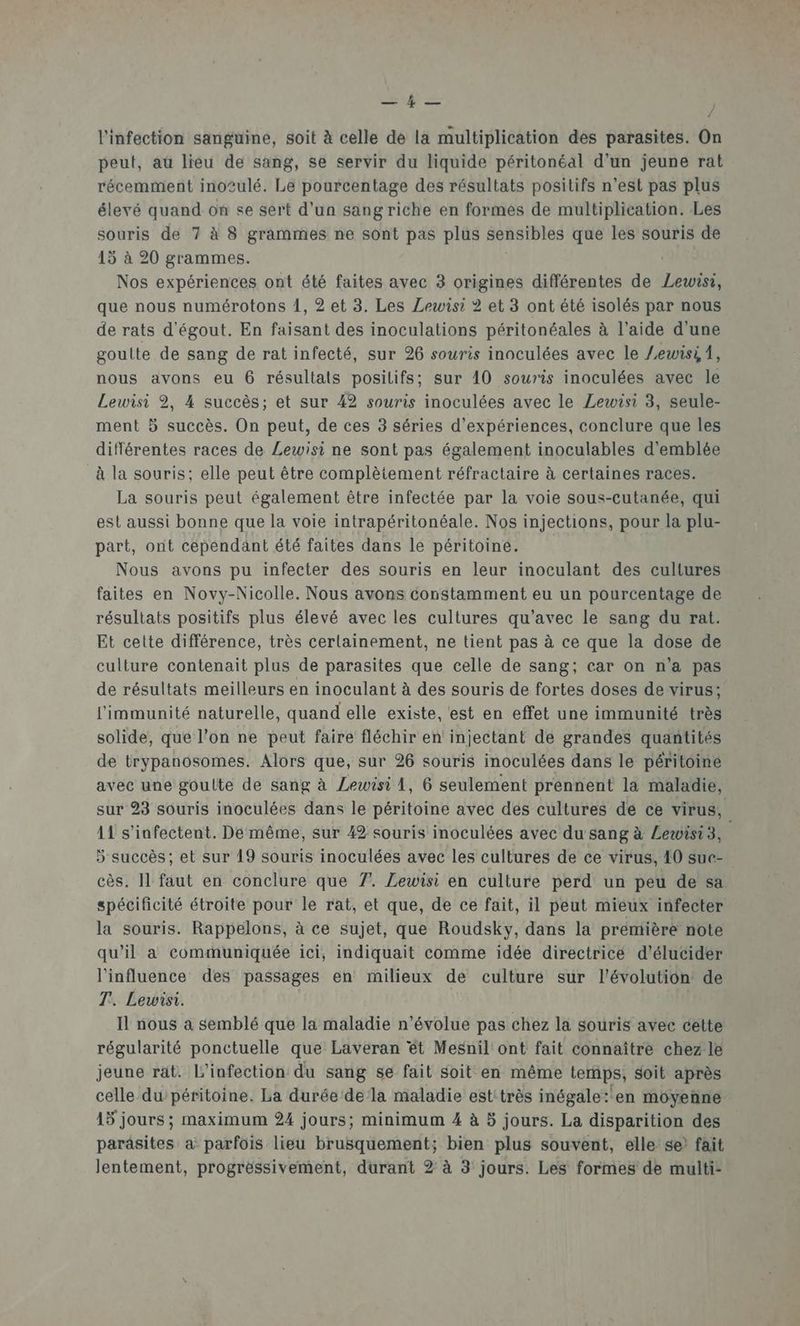 CSA = l'infection sanguine, soit à celle de la multiplication des parasites. On peut, au lieu de sang, se servir du liquide péritonéal d’un jeune rat récemment inotulé. Le pourcentage des résultats positifs n’est pas plus élevé quand on se sert d’un sang riche en formes de multiplication. Les souris de 7 à 8 grammes ne sont pas plus sensibles que les souris de 15 à 20 grammes. Nos expériences ont été faites avec 3 origines différentes de Lewisi, que nous numérotons 1, 2 et 3. Les Lewisi 2 et 3 ont été isolés par nous de rats d'égout. En faisant des inoculations péritonéales à l’aide d'une goutte de sang de rat infecté, sur 26 souris inoculées avec le Zewisi 1, nous avons eu 6 résultats positifs; sur 10 souris inoculées avec le Lewisi 2, 4 succès; et sur 42 souris inoculées avec le Lewisi 3, seule- ment 5 succès. On peut, de ces 3 séries d'expériences, conclure que les différentes races de Lewisi ne sont pas également inoculables d'emblée à la souris; elle peut être complètement réfractaire à certaines races. La souris peut également être infectée par la voie sous-cutanée, qui est aussi bonne que la voie intrapéritonéale. Nos injections, pour la plu- part, ont cependant été faites dans le péritoiné. Nous avons pu infecter des souris en leur inoculant des cultures faites en Novy-Nicolle. Nous avons constamment eu un pourcentage de résultats positifs plus élevé avec les cultures qu'avec le sang du rat. Et celte différence, très cerlainement, ne tient pas à ce que la dose de culture contenait plus de parasites que celle de sang; car on n’a pas de résultats meilleurs en inoculant à des souris de fortes doses de virus; l'immunité naturelle, quand elle existe, est en effet une immunité très solide, que l’on ne peut faire fléchir en injectant de grandes quantités de trypanosomes. Alors que, sur 26 souris inoculées dans le péritoine avec une goulte de sang à Lewisi 1, 6 seulement prennent la maladie, sur 23 souris inoculées dans le péritoine avec des cultures de ce virus, 11 s’infectent. Dé même, sur 42 souris inoculées avec du sang à Lewisi3, 5 succès; et sur 19 souris inoculées avec les cultures de ce virus, 10 sue- cès. Il faut en conclure que 7. Zewisi en culture perd un peu de sa spécificité étroite pour le rat, et que, de ce fait, il peut mieux infecter la souris. Rappelons, à ce sujet, que Roudsky, dans la première note qu’il a communiquée ici, indiquait comme idée directricé d’élucider l'influence des passages en milieux de culture sur l'évolution de T. Lewisi. Il nous à semblé que la maladie n’évolue pas chez la souris avec cétte régularité ponctuelle que Laveran êt Mesnil ont fait connaître chez le jeune rat. l'infection du sang se fait soit en même temps, soit après celle du'péritoine. La durée dela maladie esttrès inégale:'en moyenne 15 jours ; maximum 24 jours; minimum 4 à 5 jours. La disparition des parasites a parfois lieu brusquement; bien plus souvent, elle: se? fait