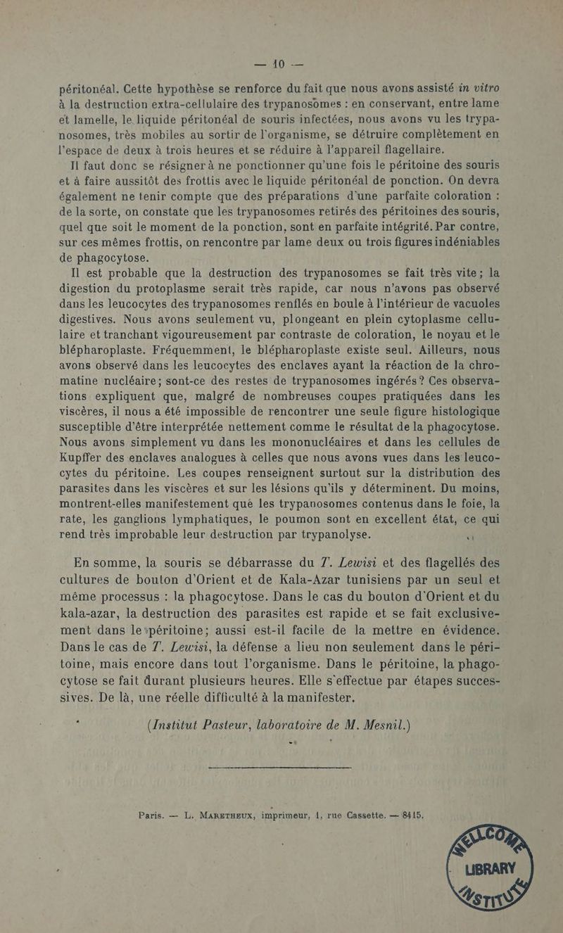 EATD péritonéal. Cette hypothèse se renforce du fait que nous avons assisté in vitro à la destruction extra-cellulaire des trypanosomes : en conservant, entre lame et lamelle, le liquide péritonéal de souris infectées, nous avons vu les trypa- nosomes, très mobiles au sortir de l'organisme, se détruire complètement en l'espace de deux à trois heures et se réduire à l'appareil flagellaire. Il faut donc se résigner à ne ponctionner qu’une fois le péritoine des souris et à faire aussitôt des frottis avec le liquide péritonéal de ponction. On devra également ne tenir compte que des préparations d'une parfaite coloration : de la sorte, on constate que les trypanosomes retirés des péritoines des souris, quel que soit le moment de la ponction, sont en parfaite intégrité. Par contre, sur ces mêmes frottis, on rencontre par lame deux ou trois figures indéniables de phagocytose. Il est probable que la destruction des trypanosomes se fait très vite; la digestion du protoplasme serait très rapide, car nous n’avons pas observé dans les leucocytes des trypanosomes renflés en boule à l’intérieur de vacuoles digestives. Nous avons seulement vu, plongeant en plein cytoplasme cellu- laire et tranchant vigoureusement par contraste de coloration, le noyau et le blépharoplaste. Fréquemment, le blépharoplaste existe seul. Ailleurs, nous avons observé dans les leucocytes des enclaves ayant la réaction de la chro- matine nucléaire; sont-ce des restes de trypanosomes ingérés? Ces observa- tions expliquent que, malgré de nombreuses coupes pratiquées dans les viscères, il nous a été impossible de rencontrer une seule figure histologique susceptible d'être interprétée nettement comme le résultat de la phagocytose. Nous avons simplement vu dans les mononucléaires et dans les cellules de Kupffer des enclaves analogues à celles que nous avons vues dans les leuco- cytes du péritoine. Les coupes renseignent surtout sur la distribution des parasites dans les viscères et sur les lésions qu'ils y déterminent. Du moins, montrent-elles manifestement que les trypanosomes contenus dans le foie, la rate, les ganglions lymphatiques, le poumon sont en excellent état, ce aui rend très improbable leur destruction par trypanolyse. “ En somme, la souris se débarrasse du 7. Lewisi et des flagellés des cultures de bouton d'Orient et de Kala-Azar tunisiens par un seul et même processus : la phagocytose. Dans Le cas du bouton d'Orient et du kala-azar, la destruction des parasites est rapide et se fait exclusive- ment dans le“péritoine; aussi est-il facile de la mettre en évidence. Dans le cas de 7. Leuw'isi, la défense a lieu non seulement dans le péri- toine, mais encore dans tout l'organisme. Dans le péritoine, la phago- cytose se fait durant plusieurs heures. Elle s'effectue par étapes succes- sives. De là, une réelle difficulté à la manifester. : ({nstitut Pasteur, laboratoire de M. Mesnil.) .. Paris. — L. MARETHEUX, imprimeur, {, rue Cassette. — 8415,