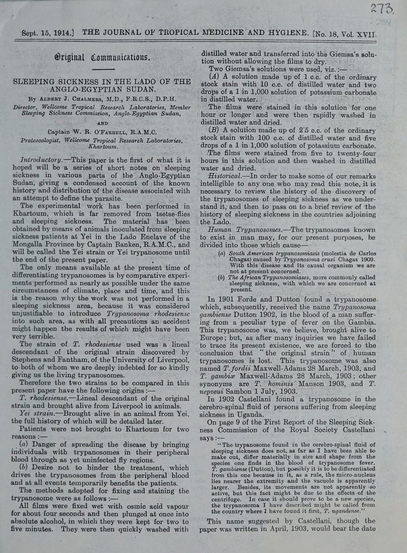 27: Original Communications. SLEEPING SICKNESS IN THE LADO OF THE -ANGLO-EGYPTIAN SUDAN. By Avsert J. Cuatmers, M.D., F.R.C.S., D.P.H. Director, Wellcome Tropical Research Laboratories, Member Sleeping Sickness Commission, Anglo-Egyptian Sudan, . AND 4 Captain W. R. O’Farrett, R.A.M.C. Protozoologist, Wellcome Tropical Research Laboratories, Khartoum. Introductory.—This paper is the first of hit it is hoped will be a series of ‘short notes on sleeping sickness in various parts of the Anglo-Egyptian Sudan; giving a condensed account of the known history and distribution of the disease associated with an attempt to define the parasite. The experimental work has been performed in Khartoum, which is far removed from tsetse-flies and sleeping sickness. The material has been obtained by means of animals inoculated from sleeping sickness patients at Yei in the Lado Enclave of the Mongalla Province by Captain Ranken, R.A.M.C., and will be called the Yei strain or Yei trypanosome until the end of the present paper. The only means available at the present time of differentiating trypanosomes is by comparative experi- ments performed as nearly as possible under the same circumstances of climate, place and time, and this is the reason why the work was not performed in a sleeping sickness area, because it was considered unjustifiable to introduce Trypanosoma rhodesiense into such area, as with all precautions an accident might: happen the. results of which might have been very terrible. The strain of T. rhodesiense used was a Shrek descendant of the original strain discovered by Stephens and Fantham, of the University of Liverpool, to both of whom we are deeply indebted for so kindly giving us the living trypanosomes. Therefore the two strains to be compared in this present paper have the following origins :— T. rhodesiense.—Lineal descendant of the original strain and brought alive from Liverpool in animals. Yei strain.—Brought alive in an animal from Yei, the full history of which will be detailed later. Patients were not brought to Khartoum for two reasons :— (a) Danger of spreading the disease by bringing individuals with trypanosomes in their peripheral blood through as yet uninfected fly regions. (b) Desire not to hinder the treatment, which drives the trypanosomes from the peripheral blood and at all events temporarily benefits the patients. The methods adopted for fixing and staining the trypanosome were as follows :— All films were fixed wet with osmic acid vapour for about four seconds and then plunged at once into absolute alcohol, in which they were kept for two to five minutes. They were then quickly washed with distilled water and transferred into the Giemsa's solu- tion without allowing the films to dry. Z Two Giemsa’s solutions were used, viz. :— (A) A solution made up of 1c.c. of the ordinary stock stain with 10 c.c. of distilled water and two drops of a 1 in 1,000 solution of potassium carbonate in distilled water. | The films were stained in this solution for one hour or longer’ and were then rapidly washed in distilled water and dried. (B) A solution made up of 2'5 c.c. of the ordinary stock stain with 100 c¢.c. of distilled water and five ‘The films were stained from five to twenty-four hours in this solution and then washed in distilled water and dried. ‘Historical.—In order to make some of our remarks necessary to review the history .of the discovery of the trypanosomes of sleeping sickness as we under- stand it, and then to pass on to a brief review of the history of sleeping sickness in the countries adjoining the Lado. Human Trypanosomes.—The trypanosomes known to exist in man may, for our present purposes, be divided into those which cause— (a) South American trypanosomiasis (molestia de Oarlos Chagas) caused by Trypanosoma cruzi Chagas 1909. With this disease and its causal organism we are not at present concerned. (6) The African Trypanosomiases, more commonly called sleeping sickness, with which we are concerned at present. In 1901 Forde and Dutton found a ere Nairn, which, subsequently, received the name Trypanosoma gambiense Dutton 1902, in the blood.of a man suffer- ing from a peculiar type of fever on the Gambia. This trypanosome was, we believe, brought alive to Europe; but, as after many inquiries we have failed to trace its present existence, we are forced to the . 66 eh : : ; conclusion that the original strain” of human trypanosomes is lost. This trypanosome was also named 7’. fordit Maxwell-Adams 28 March, 1903; and T. gambie Maxwell-Adams 28 March, 1903; other synonyms. are Z'. hominis’ Manson 1903, and T. nepveut Sambon 1 July, 1903. | In 1902 Castellani found a trypanosome in the cerebro- spinal fluid of persons suffering from sleeping sickness in Uganda. On page 9 of the First Report of the Sleeping Sick- ness Commission of the Royal Society Castellani says :-— ‘‘The trypanosome found in the cerebro-spinal fiuid of sleeping sickness does not, as far as I have been able to make out, differ materially in size and shape from the species one finds in the blood of trypanosome fever, T. gambiense (Dutton), but possibly it is to be differentiated from this one because in it, as a rule, the micro-nucleus lies nearer the extremity and the vacuole is apparently larger. Besides, its movements are not apparently so active, but this fact might be due to the effects of the centrifuge. In case it should prove to be a new species, the trypanosoma I have described might be called from the country where I have found it first, “T. ugandense.”” This name suggested by Castellani, though the paper was written in April, 1903, would bear the date