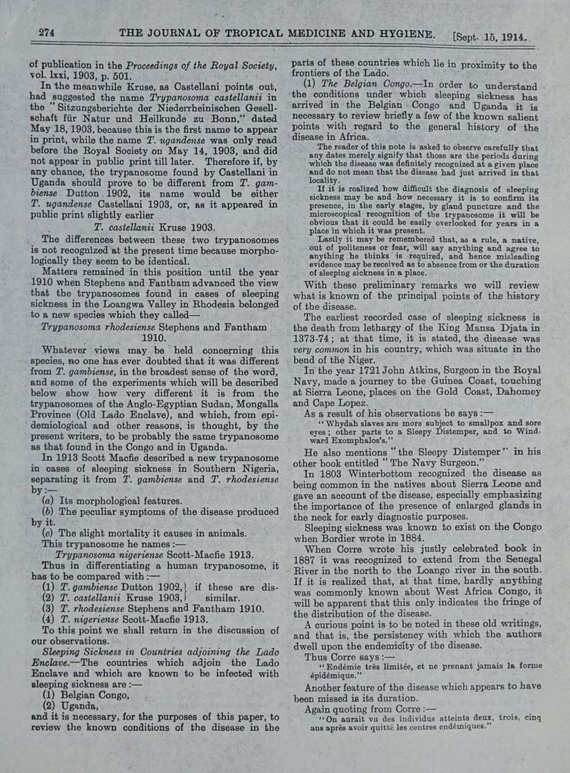 274 of publication in the Proceedings of the Royal Society, vol. lxxi, 1903, p. 501. In the meanwhile Kruse, as Castellani points out, had suggested the name Trypanosoma castellanii in the “Sitzungsberichte der Niederrheinischen Gesell- schaft fiir Natur und Heilkunde zu Bonn,’ dated May 18, 1903, because this is the first name to appear in print, while the name 7. wgandense was only read before the Royal Society on May 14, 1903, and did not appear in public print till later. Therefore if, by any chance, the trypanosome found by Castellani in Uganda should prove to be different from J’. gam- biense. Dutton 1902, its name would be either T. ugandense Castellani 1908, or, as it appeared in public print slightly earlier ; T. castellanit Kruse 19038. The differences between these two trypanosomes is not recognized at the present time because morpho- logically they seem to be identical. Matters remained in this position until the year 1910 when Stephens and Fantham advanced the view that the trypanosomes found in cases of sleeping sickness in the Loangwa Valley in Rhodesia belonged to a new species which they called— Trypanosoma rhodesiense Stephens and Fantham 1910. Whatever views may be held concerning this species, 20 one has ever doubted that it was different from T. gambiense, in the broadest sense of the word, and some of the experiments which will be described below show how very different it is from . the trypanosomes of the Anglo-Egyptian Sudan, Mongalla Province (Old Lado Enclave), and which, from epi- demiological and other reasons, is thought, by the present writers, to be probably the same trypanosome as that found in the Congo and in Uganda. In 1913 Scott Macfie described a new trypanosome in cases of sleeping sickness in Southern Nigeria, separating it from 7. gambiense and T. rhodesiense (a) Its morphological features. (6) The peculiar symptoms of the disease produced by it. (c) The slight mortality it causes in animals. This trypanosome he names :— Trypanosoma nigeriense Scott-Macfie 1913. Thus in differentiating a human trypanosome, it has to be compared with :— (1). TZ. gambiense Dutton 904 (2) T. castellanii Kruse 1903, similar. (3) T. rhodesiense Stephens and Fantham 1910. (4) T. nigeriense Scott-Macfie 1913. To this point we shall return in the discussion of our observations. - Sleeping Sickness in Countries adjoining the Lado Enclave-—The countries which adjoin the Lado Enclave and which are known to be infected with sleeping sickness are :— (1) Belgian Congo, (2) Uganda, and it is necessary, for the purposes of this paper, to review the known conditions of the disease in the (Sept. 15, 1914. parts of these countries which lie in proximity to the frontiers of the Lado. MY (1) The Belgian Congo.—In order 4B understand - arrived in the Belgian’ Congo and Uganda it is necessary to review briefly a few of the known salient points with regard to the general history of the disease in Africa. The reader of this note is asked to observe carefully that _ any dates merely signify that those are the periods during which the disease was definitely recognized at a given place and do not mean that the disease had just arrived in that locality. If it is realized how difficult the diagnosis of sleeping sickness may be and how necessary it is to confirm its presence, in the early stages, by gland puncture and the microscopical recognition of the trypanosome it will be obvious that it could be easily overlooked for years in a place in which it was present. Lastly it may be remembered that, as a rule, a native, out of politeness or fear, will say anything and agree to anything he thinks is required, and hence misleading evidence may be received as to absence from or the duration of sleeping sickness in a place. With these preliminary remarks we will review what is known of the principal points of the history The earliest recorded case of sleeping sickness is 1373-74; at that time, it is stated, the disease was very common in his country, which was situate in the In the year 1721 John Atkins, Surgeon in the Royal Navy, made a journey to the Guinea Coast, touching at Sierra Leone, places on the Gold Coast, Dahomey and Cape Lopez. As a result of his observations he says :— «‘ Whydah slaves are more subject to smallpox and sore eyes; other parts to a Sleepy Distemper, and to Wind- ward Exomphalos’s.”’ ; He also mentions “the Sleepy Distemper’ in his other book entitled “ The Navy Surgeon.” In 1803 Winterbottom recognized the disease as being common in the natives about Sierra Leone and gave an account of the disease, especially emphasizing the importance of the presence of enlarged glands in the neck for early diagnostic purposes. Sleeping sickness was known to exist on the Congo when Bordier wrote in 1884. When Corre wrote his justly celebrated book in 1887 it was recognized to extend from the Senegal If it is realized that, at that time, hardly anything was commonly known about West Africa Congo, it will be apparent that this only indicates the fringe of the distribution of the disease. A curious point is to be noted in these old writings, and that is, the persistency with which the authors dwell upon the endemicity of the disease. Thus Corre says :— ‘«‘ Endémie trés limitée, et ne prenant jamais la forme épidémique.”’ Another feature of the disease which appears to have been missed is its duration. Again quoting from Corre :— aaa? ‘‘On aurait vu des individus atteints deux, trois, cing ans apres avoir quitté les centres endémiques.”