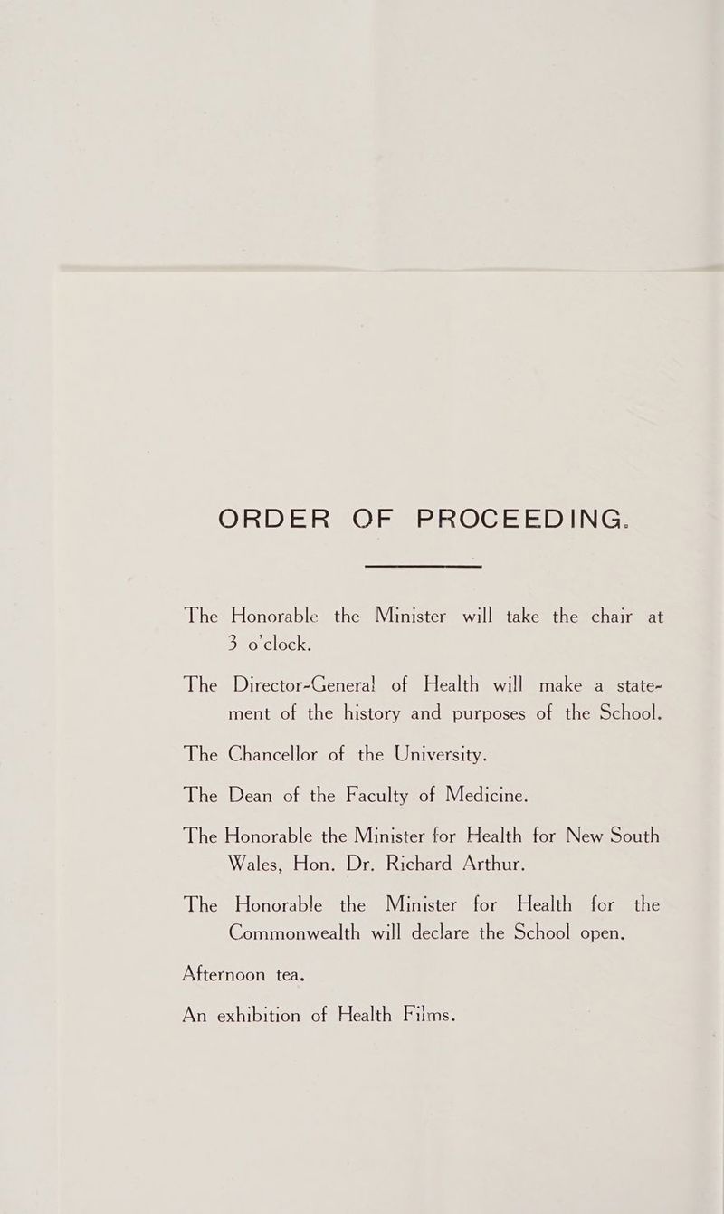ORDER OF PROCEEDING. The Honorable the Minister will take the chair at 3 o'clock. The Director-Genera! of Health will make a state- ment of the history and purposes of the School. The Chancellor of the University. The Dean of the Faculty of Medicine. The Honorable the Minister for Health for New South Wales, Hon. Dr. Richard Arthur. The Honorable the Minister for Health for the Commonwealth will declare the School open. Afternoon tea. An exhibition of Health Fitms.