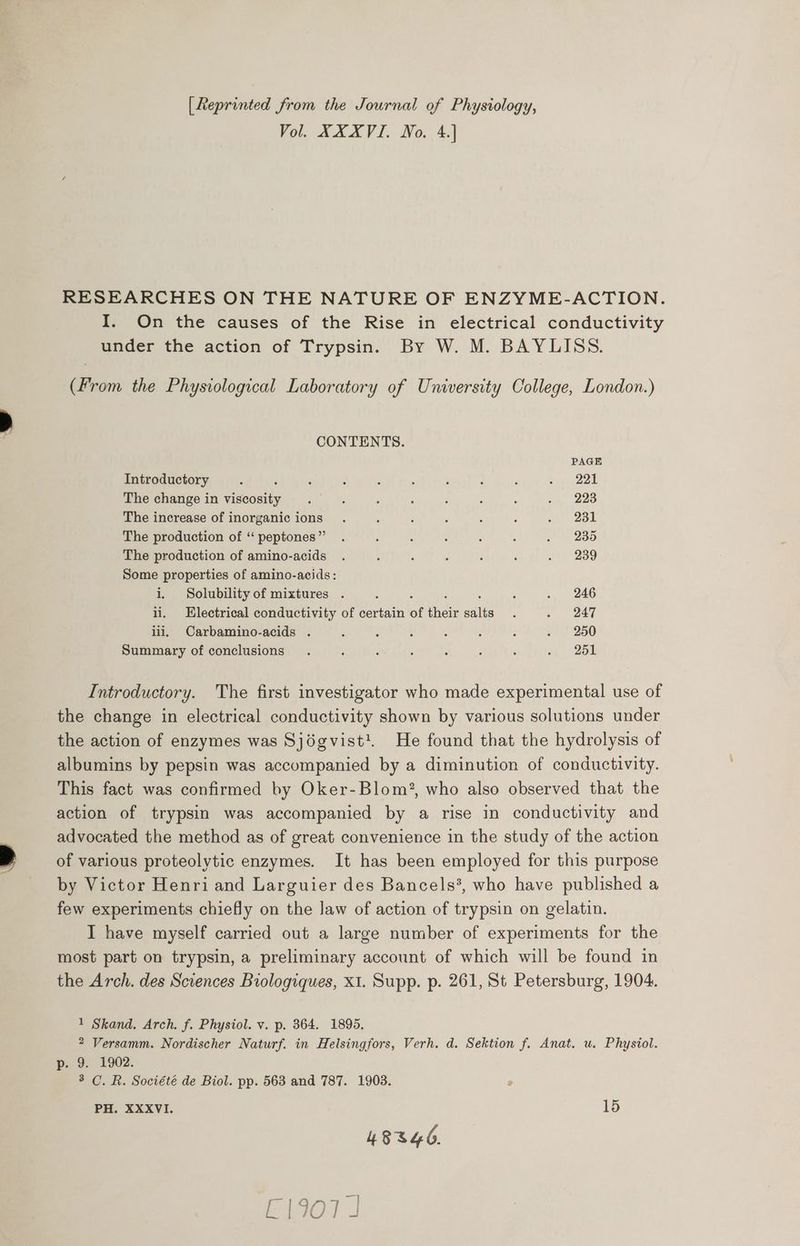 [Reprinted from the Journal of Physiology, Vol. XXXVI. No. 4.] RESEARCHES ON THE NATURE OF ENZYME-ACTION. I. On the causes of the Rise in electrical conductivity under the action of Trypsin. By W. M. BAYLISS. (From the Physiological Laboratory of University College, London.) CONTENTS. PAGE Introductory F ; : ‘ F : é ; : tip 22d The change in viscosity . 3 ‘ : : : : . 223 The increase of inorganic ions . ‘ ; ‘ ; : a. 2ol The production of ‘“‘peptones” . ; : : : : . 235 The production of amino-acids . . : : ; é it 239 Some properties of amino-acids: i, Solubility of mixtures . ‘ : ; : F . 246 ii. Electrical conductivity of certain of their salts. . 247 iii, Carbamino-acids . ; : ; . ‘ ; . 250 Summary of conclusions . , ‘ ; : F ‘ wi 725% Introductory. The first investigator who made experimental use of the change in electrical conductivity shown by various solutions under the action of enzymes was Sjégvist'. He found that the hydrolysis of albumins by pepsin was accompanied by a diminution of conductivity. This fact was confirmed by Oker-Blom?, who also observed that the action of trypsin was accompanied by a rise in conductivity and advocated the method as of great convenience in the study of the action of various proteolytic enzymes. It has been employed for this purpose by Victor Henri and Larguier des Bancels?, who have published a few experiments chiefly on the Jaw of action of trypsin on gelatin. I have myself carried out a large number of experiments for the most part on trypsin, a preliminary account of which will be found in the Arch. des Sciences Biologiques, X1. Supp. p. 261, St Petersburg, 1904. 1 Skand. Arch. f. Physiol. v. p. 364. 1895. 2 Versamm. Nordischer Naturf. in Helsingfors, Verh. d. Sektion f. Anat. u. Physiol. p.. 9. 1902. 3 C. R. Société de Biol. pp. 563 and 787. 1903. PH. XXXVI. 15 4834o.