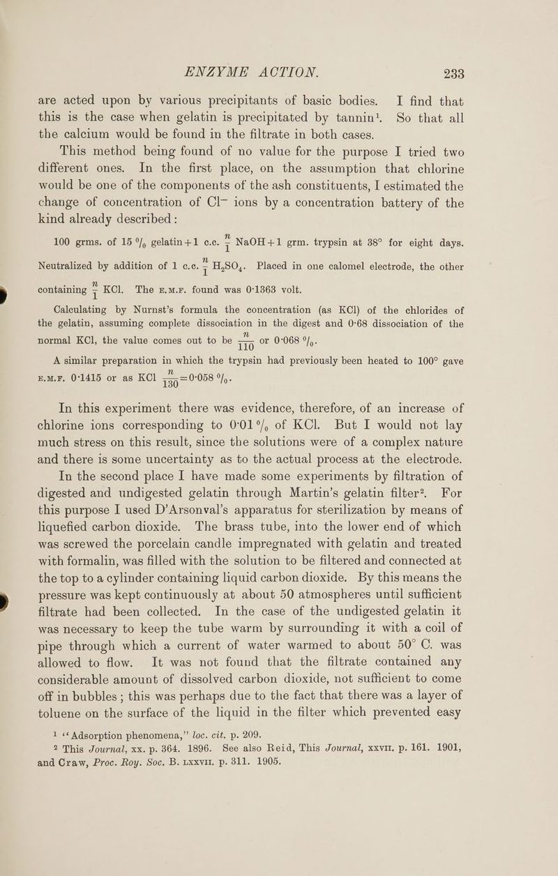 are acted upon by various precipitants of basic bodies. I find that this is the case when gelatin is precipitated by tannin’. So that all the calcium would be found in the filtrate in both cases. This method being found of no value for the purpose I tried two different ones. In the first place, on the assumption that chlorine would be one of the components of the ash constituents, I estimated the change of concentration of Cl~ ions by a concentration battery of the kind already described : 100 grms. of 15 °/, gelatin+1 c.c. ‘ NaOH+1 grm. trypsin at 38° for eight days. Neutralized by addition of 1 c.c. ; H,SO,. Placed in one calomel electrode, the other containing 7 KCl. The z.m.r. found was 0:1363 volt. Calculating by Nurnst’s formula the concentration (as KCl) of the chlorides of the gelatin, assuming complete dissociation in the digest and 0°68 dissociation of the normal KCl, the value comes out to be ia or 0°068 °/,. A similar preparation in which the trypsin had previously been heated to 100° gave u.M.F, 0°1415 or as KCl 730 = 0058 Jy: In this experiment there was evidence, therefore, of an increase of chlorine ions corresponding to 0:01°/, of KCl. But I would not lay much stress on this result, since the solutions were of a complex nature and there is some uncertainty as to the actual process at the electrode. In the second place I have made some experiments by filtration of digested and undigested gelatin through Martin’s gelatin filter?. For this purpose I used D’Arsonval’s apparatus for sterilization by means of liquefied carbon dioxide. The brass tube, into the lower end of which was screwed the porcelain candle impregnated with gelatin and treated with formalin, was filled with the solution to be filtered and connected at the top to a cylinder containing liquid carbon dioxide. By this means the pressure was kept continuously at about 50 atmospheres until sufficient filtrate had been collected. In the case of the undigested gelatin it was necessary to keep the tube warm by surrounding it with a coil of pipe through which a current of water warmed to about 50° C. was allowed to flow. It was not found that the filtrate contained any considerable amount of dissolved carbon dioxide, not sufficient to come off in bubbles ; this was perhaps due to the fact that there was a layer of toluene on the surface of the liquid in the filter which prevented easy 1 «¢ Adsorption phenomena,” loc. cit. p. 209. 2 This Journal, xx. p. 364. 1896. See also Reid, This Journal, xxvu. p. 161. 1901, and Craw, Proc. Roy. Soc. B. uxxvit. p. 311. 1905.