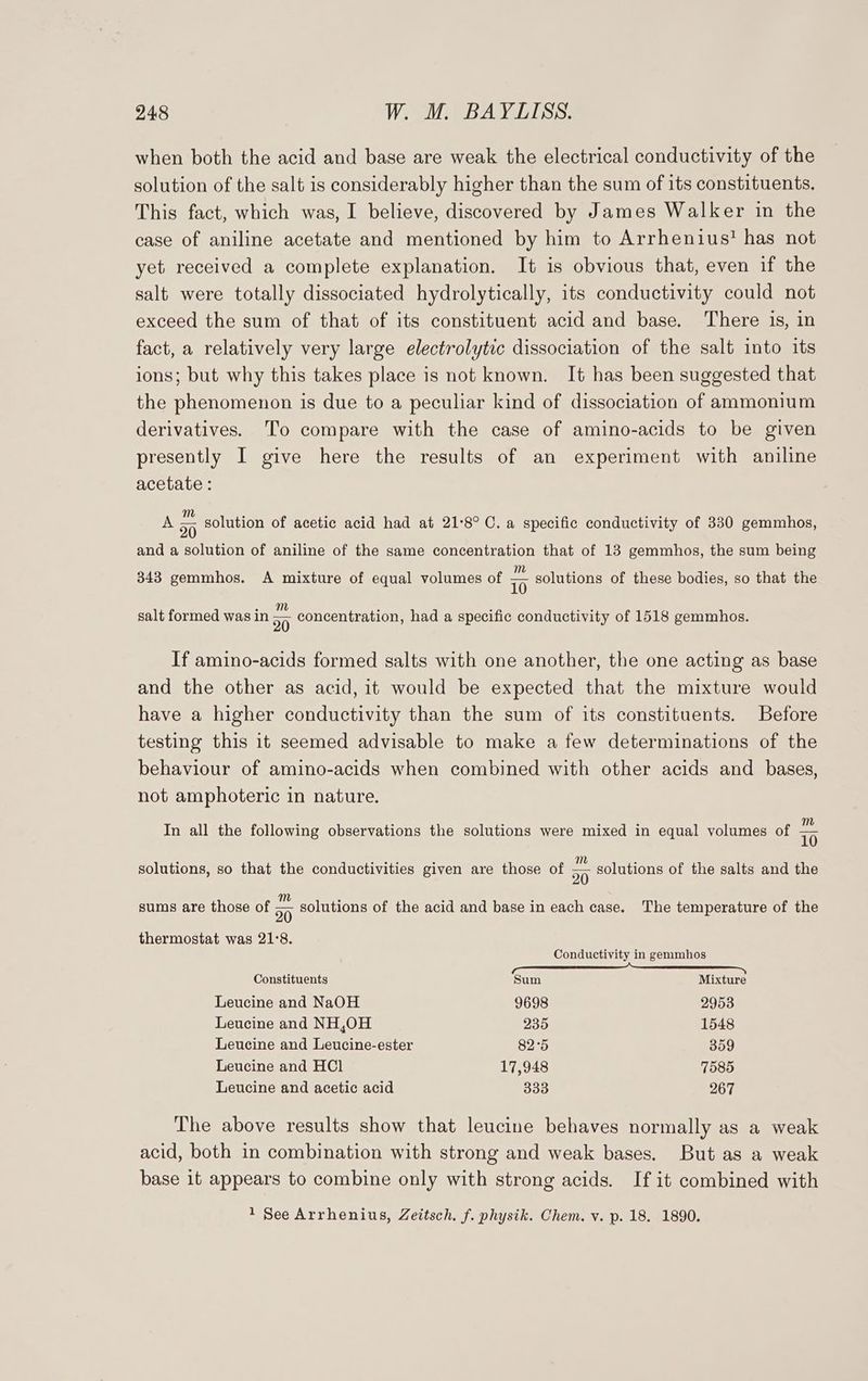 when both the acid and base are weak the electrical conductivity of the solution of the salt is considerably higher than the sum of its constituents. This fact, which was, I believe, discovered by James Walker in the case of aniline acetate and mentioned by him to Arrhenius? has not yet received a complete explanation. It is obvious that, even if the salt were totally dissociated hydrolytically, its conductivity could not exceed the sum of that of its constituent acid and base. There is, in fact, a relatively very large electrolytic dissociation of the salt into its ions; but why this takes place is not known. It has been suggested that the phenomenon is due to a peculiar kind of dissociation of ammonium derivatives. ‘To compare with the case of amino-acids to be given presently I give here the results of an experiment with aniline acetate : A 5 solution of acetic acid had at 21°8° C. a specific conductivity of 330 gemmhos, and a solution of aniline of the same concentration that of 13 gemmhos, the sum being m 343 gemmhos. A mixture of equal volumes of io solutions of these bodies, so that the m salt formed was in 20 concentration, had a specific conductivity of 1518 gemmhos. If amino-acids formed salts with one another, the one acting as base and the other as acid, it would be expected that the mixture would have a higher conductivity than the sum of its constituents. Before testing this it seemed advisable to make a few determinations of the behaviour of amino-acids when combined with other acids and bases, not amphoteric in nature. In all the following observations the solutions were mixed in equal volumes of “ solutions, so that the conductivities given are those of ” solutions of the salts and the 20 sums are those of 5 solutions of the acid and base in each case. The temperature of the thermostat was 21°8. Conductivity in gemmhos Constituents Sum Mixture Leucine and NaOH 9698 2953 Leucine and NH,0H 235 1548 Leucine and Leucine-ester 82°5 359 Leucine and HCl 17,948 7585 Leucine and acetic acid ayes 267 The above results show that leucine behaves normally as a weak acid, both in combination with strong and weak bases. But as a weak base it appears to combine only with strong acids. If it combined with 1 See Arrhenius, Zeitsch. f. physik. Chem. v. p. 18. 1890.
