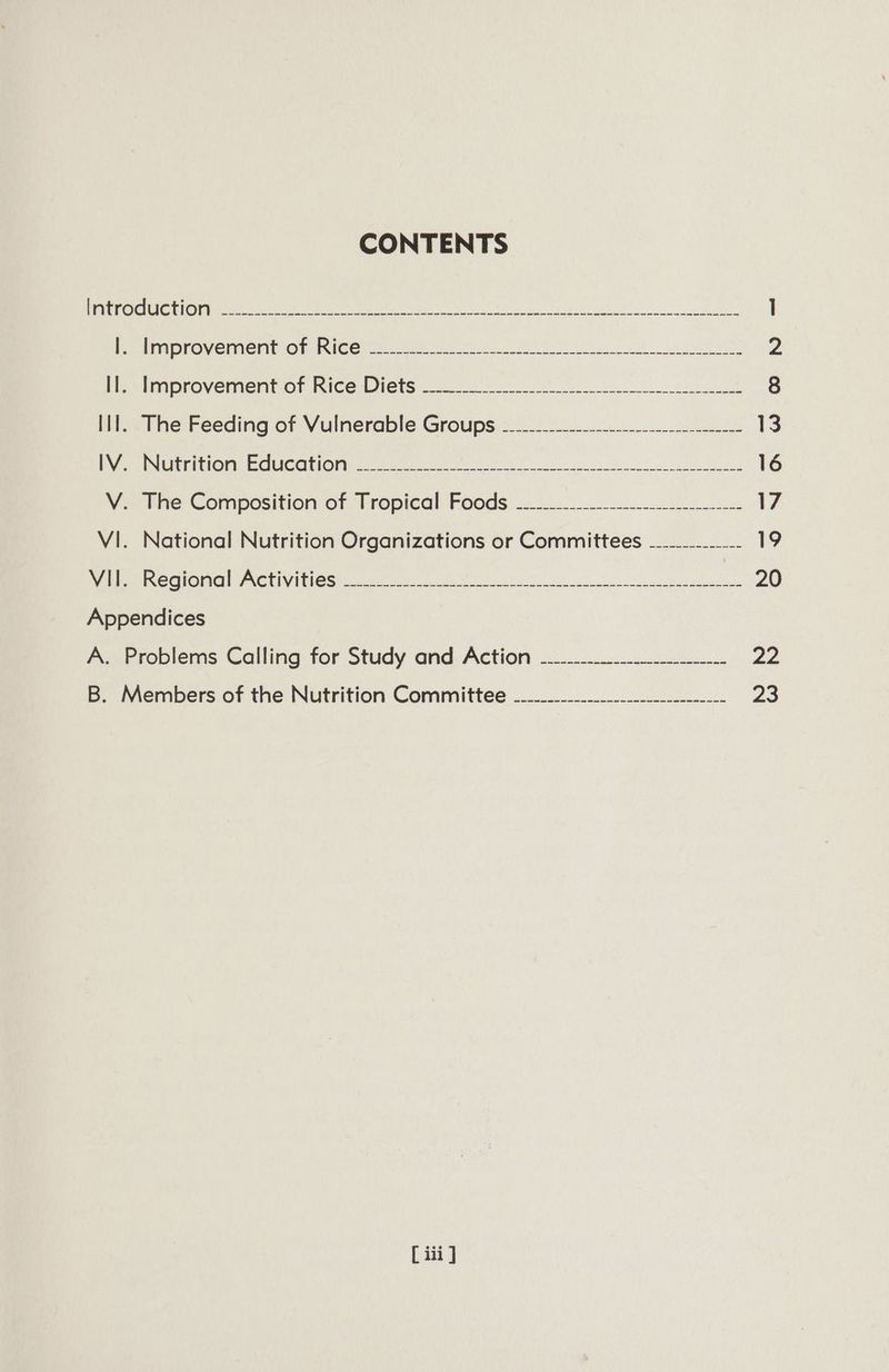 CONTENTS CONE STC RN SE UR eSNG a ly a eR 1 Periinprovementiog. hm ce a 2 Me stinorovemertior Kice Diets 00 8 Ill. The Feeding of Vulnerable Groups ____.___----------------------- is Da E ENE LU LONy CIC CUERO I oe ee ee ce 16 Ve the Composition or Tropical Foods 17 VI. National Nutrition Organizations or Committees —......_- 19 Nee RegiGnal AGtIVINIGG foc AN a a eee ae 20 Appendices A. Problems Calling for Study and Action -.---------.-_-_--.-.- ze B. Members of the Nutrition Committee __------._-_--_-_--_---__- 23