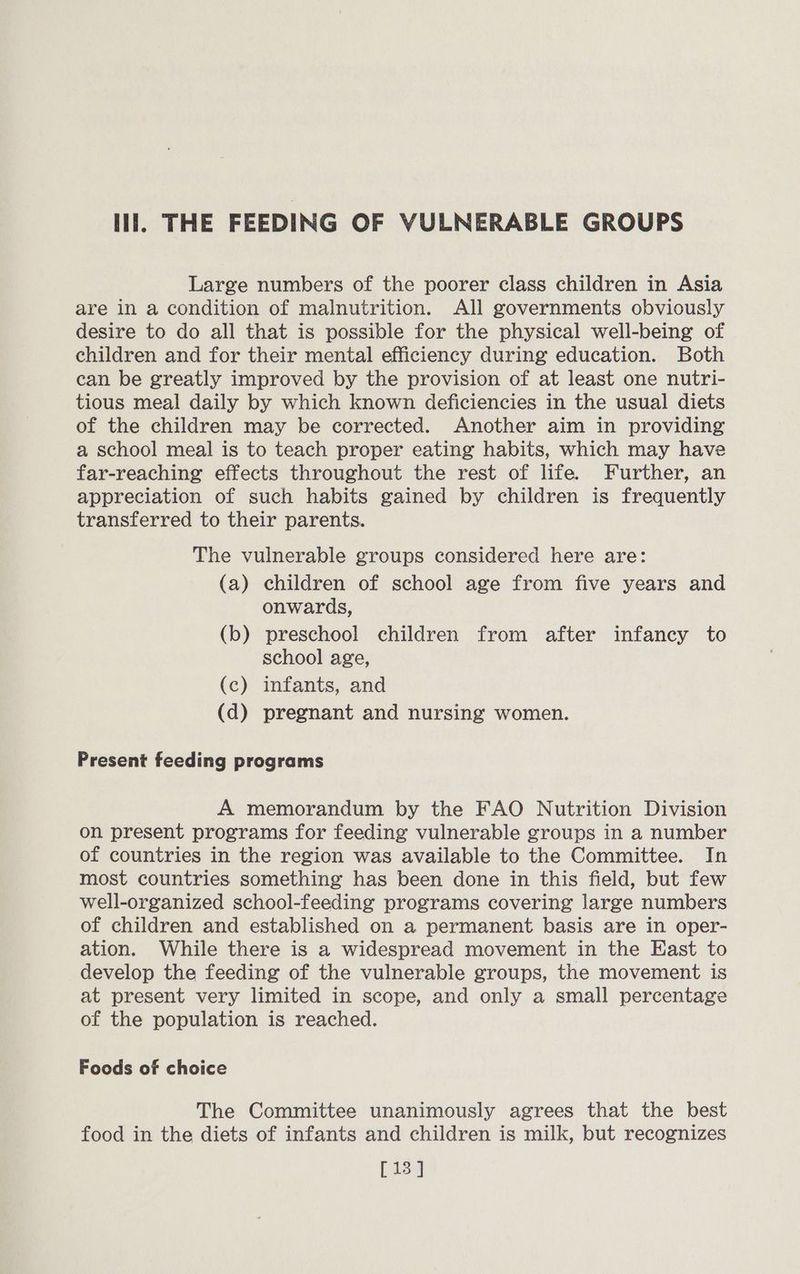 Hl. THE FEEDING OF VULNERABLE GROUPS Large numbers of the poorer class children in Asia are in a condition of malnutrition. All governments obviously desire to do all that is possible for the physical well-being of children and for their mental efficiency during education. Both can be greatly improved by the provision of at least one nutri- tious meal daily by which known deficiencies in the usual diets of the children may be corrected. Another aim in providing a school meal is to teach proper eating habits, which may have far-reaching effects throughout the rest of life. Further, an appreciation of such habits gained by children is frequently transferred to their parents. The vulnerable groups considered here are: (a) children of school age from five years and onwards, (b) preschool children from after infancy to school age, (c) infants, and (d) pregnant and nursing women. Present feeding programs A memorandum by the FAO Nutrition Division on present programs for feeding vulnerable groups in a number of countries in the region was available to the Committee. In most countries something has been done in this field, but few well-organized school-feeding programs covering large numbers of children and established on a permanent basis are in oper- ation. While there is a widespread movement in the East to develop the feeding of the vulnerable groups, the movement is at present very limited in scope, and only a small percentage of the population is reached. Foods of choice The Committee unanimously agrees that the best food in the diets of infants and children is milk, but recognizes [13 ]