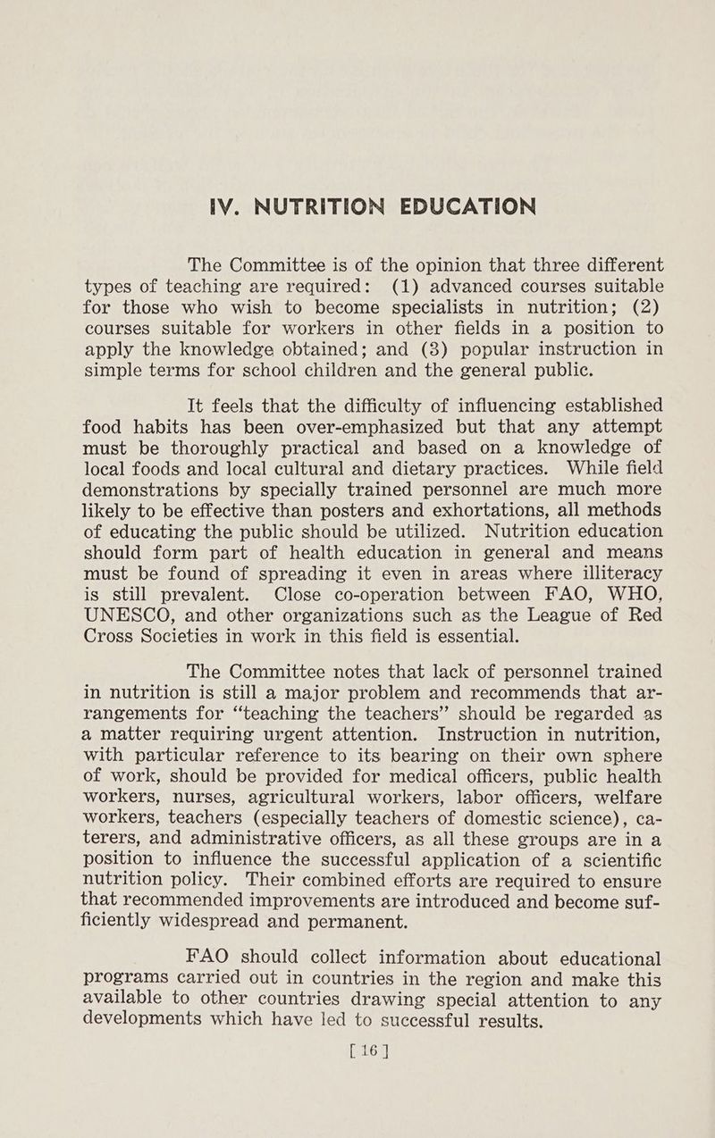 The Committee is of the opinion that three different types of teaching are required: (1) advanced courses suitable for those who wish to become specialists in nutrition; (2) courses suitable for workers in other fields in a position to apply the knowledge obtained; and (3) popular instruction in simple terms for school children and the general public. It feels that the difficulty of influencing established food habits has been over-emphasized but that any attempt must be thoroughly practical and based on a knowledge of local foods and local cultural and dietary practices. While field demonstrations by specially trained personnel are much more likely to be effective than posters and exhortations, all methods of educating the public should be utilized. Nutrition education should form part of health education in general and means must be found of spreading it even in areas where illiteracy is still prevalent. Close co-operation between FAO, WHO, UNESCO, and other organizations such as the League of Red Cross Societies in work in this field is essential. The Committee notes that lack of personnel trained in nutrition is still a major problem and recommends that ar- rangements for ‘‘teaching the teachers” should be regarded as a matter requiring urgent attention. Instruction in nutrition, with particular reference to its bearing on their own sphere of work, should be provided for medical officers, public health workers, nurses, agricultural workers, labor officers, welfare workers, teachers (especially teachers of domestic science), ca- terers, and administrative officers, as all these groups are in a position to influence the successful application of a scientific nutrition policy. Their combined efforts are required to ensure that recommended improvements are introduced and become suf- ficiently widespread and permanent. FAO should collect information about educational programs carried out in countries in the region and make this available to other countries drawing special attention to any developments which have led to successful results. [ 16 ]
