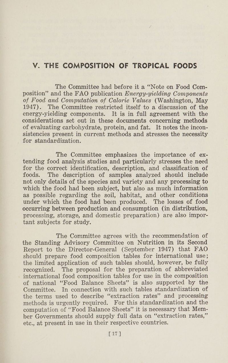 The Committee had before it a “Note on Food Com- position” and the FAO publication Energy-yielding Components of Food and Computation of Calorie Values (Washington, May 1947). The Committee restricted itself to a discussion of the energy-yielding components. It is in full agreement with the considerations set out in these documents concerning methods of evaluating carbohydrate, protein, and fat. It notes the incon- sistencies present in current methods and stresses the necessity for standardization. The Committee emphasizes the importance of ex- tending food analysis studies and particularly stresses the need for the correct identification, description, and classification of foods. The description of samples analyzed should include not only details of the species and variety and any processing to which the food had been subject, but also as much information as possible regarding the soil, habitat, and other conditions under which the food had been produced. The losses of food occurring between production and consumption (in distribution, processing, storage, and domestic preparation) are also impor- tant subjects for study. The Committee agrees with the recommendation of the Standing Advisory Committee on Nutrition in its Second Report to the Director-General (September 1947) that FAO should prepare food composition tables for international use; the limited application of such tables should, however, be fully recognized. The proposal for the preparation of abbreviated international food composition tables for use in the composition of national “Food Balance Sheets” is also supported by the Committee. In connection with such tables standardization of the terms used to describe “extraction rates’? and processing methods is urgently required. For this standardization and the computation of “Food Balance Sheets” it is necessary that Mem- ber Governments should supply full data on “extraction rates,” etc., at present in use in their respective countries. ee