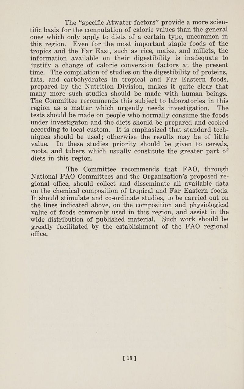 The “specific Atwater factors” provide a more scien- tific basis for the computation of calorie values than the general ones which only apply to diets of a certain type, uncommon in this region. Even for the most important staple foods of the tropics and the Far East, such as rice, maize, and millets, the information available on their digestibility is inadequate to justify a change of calorie conversion factors at the present time. The compilation of studies on the digestibility of proteins, fats, and carbohydrates in tropical and Far Eastern foods, prepared by the Nutrition Division, makes it quite clear that many more such studies should be made with human beings. The Committee recommends this subject to laboratories in this region as a matter which urgently needs investigation. The tests should be made on people who normally consume the foods under investigaton and the diets should be prepared and cooked according to local custom. It is emphasized that standard tech- niques should be used; otherwise the results may be of little value. In these studies priority should be given to cereals, roots, and tubers which usually constitute the greater part of diets in this region. The Committee recommends that FAO, through National FAO Committees and the Organization’s proposed re- gional office, should collect and disseminate all available data on the chemical composition of tropical and Far Eastern foods. It should stimulate and co-ordinate studies, to be carried out on the lines indicated above, on the composition and physiological value of foods commonly used in this region, and assist in the wide distribution of published material. Such work should be greatly facilitated by the establishment of the FAO regional office. [18 ]