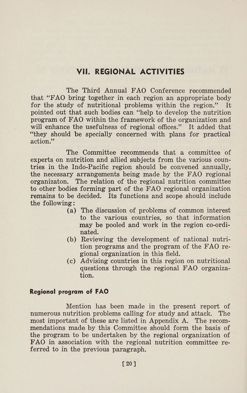 The Third Annual FAO Conference recommended that “FAO bring together in each region an appropriate body for the study of nutritional problems within the region.” It pointed out that such bodies can “help to develop the nutrition program of FAO within the framework of the organization and will enhance the usefulness of regional offices.” It added that “they should be specially concerned with plans for practical action.” The Committee recommends that a committee of experts on nutrition and allied subjects from the various coun- tries in the Indo-Pacific region should be convened annually, the necessary arrangements being made by the FAO regional organizaton. The relation of the regional nutrition committee to other bodies forming part of the FAO regional organization remains to be decided. Its functions and scope should include the following: (a) The discussion of problems of common interest to the various countries, so that information may be pooled and work in the region co-ordi- nated. (b) Reviewing the development of national nutri- tion programs and the program of the FAO re- gional organization in this field. (c) Advising countries in this region on nutritional questions through the regional FAO organiza- tion. Regional program of FAO Mention has been made in the present report of numerous nutrition problems calling for study and attack. The most important of these are listed in Appendix A. The recom- mendations made by this Committee should form the basis of the program to be undertaken by the regional organization of FAO in association with the regional nutrition committee re- ferred to in the previous paragraph. [20]