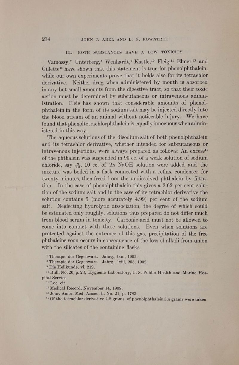 Ill. BOTH SUBSTANCES HAVE A LOW TOXICITY Vamossy,’? Unterberg,? Wenhardt,°® Kastle,’® Fleig, Elmer,” and Gillette have shown that this statement is true for phenolphthalein, while our own experiments prove that it holds also for its tetrachlor derivative. Neither drug when administered by mouth is absorbed in any but small amounts from the digestive tract, so that their toxic action must be determined by subcutaneous or intravenous admin- istration. Fleig has shown that considerable amounts of phenol- phthalein in the form of its sodium salt may be injected directly into the blood stream of an animal without noticeable injury. We have found that phenoltetrachlorphthalein is equally innocuous when admin- istered in this way. The aqueous solutions of the disodium salt of both phenolphthalein and its tetrachlor derivative, whether intended for subcutaneous or intravenous injections, were always prepared as follows: An excess of the phthalein was suspended in 90 cc. of a weak solution of sodium chloride, say 3;, 10 cc. of 2N NaOH solution were added and the mixture was boiled in a flask connected with a reflux condenser for twenty minutes, then freed from the undissolved phthalein by filtra- tion. In the case of phenolphthalein this gives a 3.62 per cent solu- tion of the sodium salt and in the case of its tetrachlor derivative the solution contains 5 (more accurately 4.99) per cent of the sodium salt. Neglecting hydrolytic dissociation, the degree of which could be estimated only roughly, solutions thus prepared do not differ much from blood serum in tonicity. Carbonie-acid must not be allowed to come into contact with these solutions. Even when solutions are protected against the entrance of this gas, precipitation of the free phthaleins soon occurs in consequence of the loss of alkali from union with the silicates of the containing flasks. 7 Therapie der Gegenwart. Jahrg., Ixiii, 1902. 8’ Therapie der Gegenwart. Jahrg., lxiii, 203, 1902. ® Die Heilkunde, vi, 212, 10 Bull. No. 26, p. 23, Hygienic Laboratory, U.S. Public Health and Marine Hos- pital Service. 11 Loe. cit. 12 Medical Record, November 14, 1908. 3 Jour. Amer. Med. Assoc., li, No. 21, p. 1783. 4 Of the tetrachlor derivative 4.8 grams, of phenolphthalein 3.4 grams were taken.