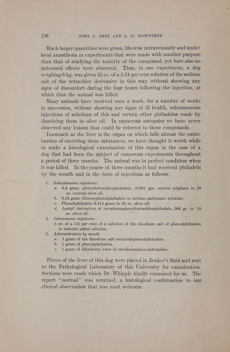 Much larger quantities were given, likewise intravenously and under local anzesthesia in experiments that were made with another purpose than that of studying the toxicity of the compound, yet here also no untoward effects were observed. Thus, in one experiment, a dog weighing 6 kg. was given 35 cc. of a 2.51 per cent solution of the sodium salt of the tetrachlor derivative in this way without showing any signs of discomfort during the four hours following the injection, at which time the animal was killed. Many animals have received once a week, for a number of weeks in succession, without showing any signs of ill health, subcutaneous injections of solutions of this and certain other phthaleins made by dissolving them in olive oil. In numerous autopsies we have never observed any lesions that could be referred to these compounds. Inasmuch as the liver is the organ on which falls almost the entire burden of excreting these substances, we have thought it worth while to make a histological examination of this organ in the case of a dog that had been the subject of numerous experiments throughout a period of three months. The animal was in perfect condition when it was killed. In the course of three months it had received phthalein by the mouth and in the form of injections as follows: 1. Subcutaneous injections: a. 0.4 gram phenoltetrachlorphthalein, 0.002 gm. eserine sulphate in 20 ec. neutral olive oil. . 0.24 gram dibromphenolphthalein in sodium carbonate solution. c. Phenolphthalein 0.415 gram in 20 ee. olive oil. d. Acetyl derivative of Ecirabroniohenoliettachiarcnen iene 500 er, in 10 cc. olive oil. Intravenous injections: 5 ec. of a 3.6 per cent of a solution of the disodium salt of phenolphthalein in isotonic saline solution. 3. Adminstration by mouth: a. 1 gram of the disodium salt tetraiodophenolphthalein. b. 1 gram of phenolphthalein. c. 1 gram of dihydroxy ester of tetrabromphenolphthalein. i) Pieces of the liver of this dog were placed in Zenker’s fluid and sent to the Pathological Laboratory of this University for examination. Sections were made which Dr. Whipple kindly examined for us. The report “normal” was returned, a histological confirmation to our clinical observation that was most welcome.