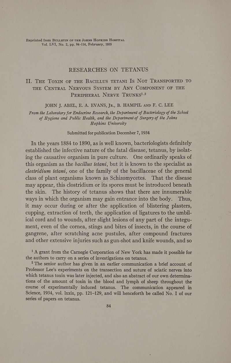 Reprinted from BULLETIN oF THE JoHNS Hopkins HospiTau Vol. LVI, No. 2, pp. 84-114, February, 1935 RESEARCHES ON TETANUS Il. Tor Toxin OF THE BACILLUS TETANI IS Not TRANSPORTED TO THE CENTRAL NERVOUS SYSTEM BY ANY COMPONENT OF THE PERIPHERAL NERVE TRUNKS!” JOHN J. ABEL, E. A. EVANS, Jr., B. HAMPIL anp F, C. LEE From the Laboratory for Endocrine Research, the Department of Bacteriology of the School of Hygiene and Public Health, and the Department of Surgery of the Johns Hopkins University Submitted for publication December 7, 1934 In the years 1884 to 1890, as is well known, bacteriologists definitely established the infective nature of the fatal disease, tetanus, by isolat- ing the causative organism in pure culture. One ordinarily speaks of this organism as the bacillus tetani, but it is known to the specialist as clostridium tetani, one of the family of the bacillaceae of the general class of plant organisms known as Schizomycetes. That the disease may appear, this clostridium or its spores must be introduced beneath the skin. The history of tetanus shows that there are innumerable ways in which the organism may gain entrance into the body. Thus, it may occur during or after the application of blistering plasters, cupping, extraction of teeth, the application of ligatures to the umbil- ical cord and to wounds, after slight lesions of any part of the integu- ment, even of the cornea, stings and bites of insects, in the course of gangrene, after scratching acne pustules, after compound fractures and other extensive injuries such as gun-shot and knife wounds, and so 1 A grant from the Carnegie Corporation of New York has made it possible for the authors to carry on a series of investigations on tetanus. The senior author has given in an earlier communication a brief account of Professor Lee’s experiments on the transection and suture of sciatic nerves into which tetanus toxin was later injected, and also an abstract of our own determina- tions of the amount of toxin in the blood and lymph of sheep throughout the course of experimentally induced tetanus. The communication appeared in Science, 1934, vol. Ixxix, pp. 121-129, and will henceforth be called No. I of our series of papers on tetanus.