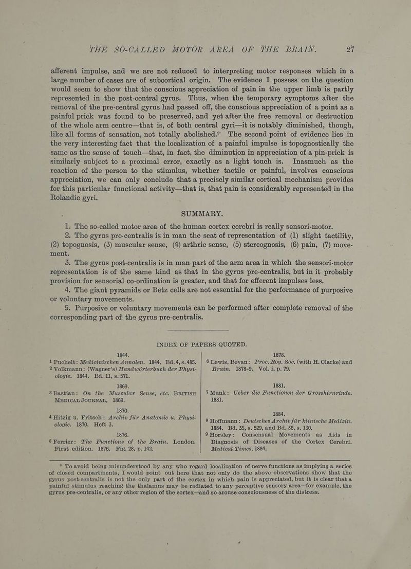 afferent impulse, and we are not reduced to interpreting motor responses which in a large number of cases are of subcortical origin. The evidence I possess on the question would seem to show that the conscious appreciation of pain in the upper limb is partly represented in the post-central gyrus. Thus, when the temporary symptoms after the removal of the pre-central gyrus had passed off, the conscious appreciation of a point as a painful prick was found to be preserved, and yet after the free removal or destruction of the whole arm centre—that is, of both central gyri—it is notably diminished, though, like all forms of sensation, not totally abolished.* The second point of evidence lies in the very interesting fact that the localization of a painful impulse is topognostically the Same as the sense of touch—that, in fact, the diminution in appreciation of a pin-prick is similarly subject to a proximal error, exactly as a light touch is. Inasmuch as the reaction of the person to the stimulus, whether tactile or painful, involves conscious appreciation, we can only conclude that a precisely similar cortical mechanism provides for this particular functional activity—that is, that pain is considerably represented in the Rolandic gyri. SUMMARY. 1. The so-called motor area of the human cortex cerebri is really sensori-motor. 2. The gyrus pre-centralis is in man the seat of representation of (1) slight tactility, (2) topognosis, (3) muscular sense, (4) arthric sense, (5) stereognosis, (6) pain, (7) move- ment. 3. The gyrus post-centralis is in man part of the arm area in which the sensori-motor representation is of the same kind as that in the gyrus pre-centralis, but in it probably provision for sensorial co-ordination is greater, and that for efferent impulses less. 4. The giant pyramids or Betz cells are not essential for the performance of purposive or voluntary movements. 5. Purposive or voluntary movements can be performed after complete removal of the corresponding part of the gyrus pre-centralis. INDEX OF PAPERS QUOTED. 1844, 1 Puchelt: Medicinischen Annalen. 1844. Bd.4,s.485. 2 Volkmann: (Wagner’s) Handwirterbuch der Physi- ologie. 1844. Bd. 11, s. 571. 1869. 8 Bastian: On the Muscular Sense, etc. BRITISH MEDICAL JOURNAL, 1869. 1870. 4 Hitzig u. Fritsch: Archiv fiir Anatomie wu. Physi- ologie. 1870. Heft 3. 1876. 5 Ferrier: The Functions of the Brain. London. First edition. 1876. Fig. 28, p. 142. 1878. 6 Lewis, Bevan: Proc. Roy. Soc, (with H. Clarke) and Brain. 1878-9. Vol. i, p. 79. 1881. 7Munk: Ueber die Functionen der Grosshirnrinde. 1881. 1884. 8 Hoffmann: Deutsches Archiv fiir klinische Medizin. 1884. Bd. 35, s. 529, and Bd. 36, s. 130, 9 Horsley: Consensual Movements as Aids in Diagnosis of Diseases of the Cortex Cerebri. Medical Times, 1884. of closed compartments, I would point out here that not only do the above observations show that the gyrus post-centralis is not the only part of the cortex in which pain is appreciated, but it is clear that a painful stimulus reaching the thalamus may be radiated to any perceptive sensory area—for example, the gyrus pre-centralis, or any other region of the cortex—and so arouse consciousness of the distress.