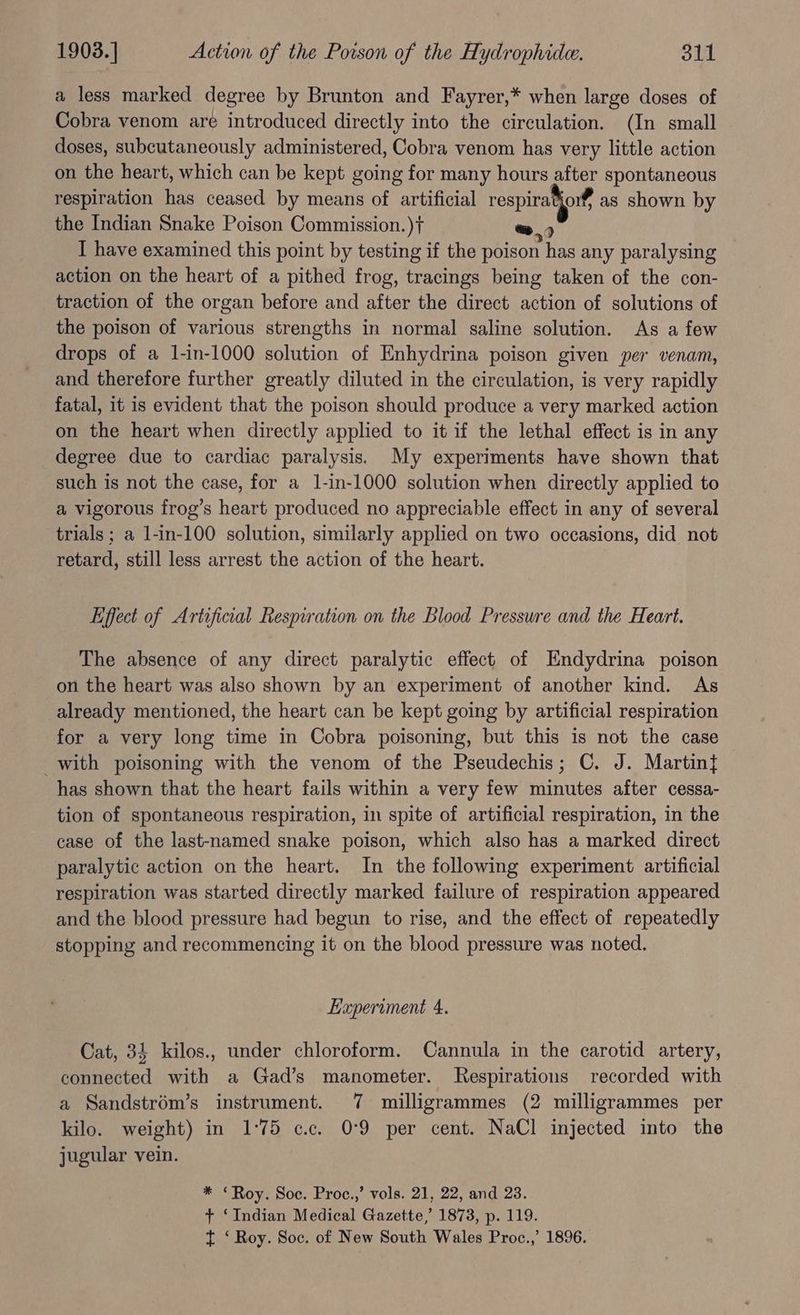 a less marked degree by Brunton and Fayrer,* when large doses of Cobra venom are introduced directly into the circulation. (In small doses, subcutaneously administered, Cobra venom has very little action on the heart, which can be kept going for many hours after spontaneous respiration has ceased by means of artificial respiratjor¥ as shown by the Indian Snake Poison Commission. )t+ > I have examined this point by testing if the poison has any paralysing action on the heart of a pithed frog, tracings being taken of the con- traction of the organ before and after the direct action of solutions of the poison of various strengths in normal saline solution. As a few drops of a 1-in-1000 solution of Enhydrina poison given per venam, and therefore further greatly diluted in the circulation, is very rapidly fatal, it is evident that the poison should produce a very marked action on the heart when directly applied to it if the lethal effect is in any degree due to cardiac paralysis. My experiments have shown that such is not the case, for a 1-in-1000 solution when directly applied to a vigorous frog’s heart produced no appreciable effect in any of several trials; a l-in-100 solution, similarly applied on two occasions, did not retard, still less arrest the action of the heart. Effect of Artificial Respiration on the Blood Pressure and the Heart. The absence of any direct paralytic effect of Endydrina poison on the heart was also shown by an experiment of another kind. As already mentioned, the heart can be kept going by artificial respiration for a very long time in Cobra poisoning, but this is not the case with poisoning with the venom of the Pseudechis; C. J. Martin{ has shown that the heart fails within a very few minutes after cessa- tion of spontaneous respiration, in spite of artificial respiration, in the case of the last-named snake poison, which also has a marked direct paralytic action on the heart. In the following experiment artificial respiration was started directly marked failure of respiration appeared and the blood pressure had begun to rise, and the effect of repeatedly stopping and recommencing it on the blood pressure was noted. Experiment 4. Cat, 34 kilos., under chloroform. Cannula in the carotid artery, connected with a Gad’s manometer. Respirations recorded with a Sandstrém’s instrument. 7 milligrammes (2 milligrammes per kilo. weight) in 1°75 c.c. 0-9 per cent. NaCl injected into the jugular vein. * “Roy. Soc. Proc.,’ vols. 21, 22, and 23. + ‘Indian Medical Gazette, 1873, p. 119. t ‘ Roy. Soc. of New South Wales Proc.,’ 1896.