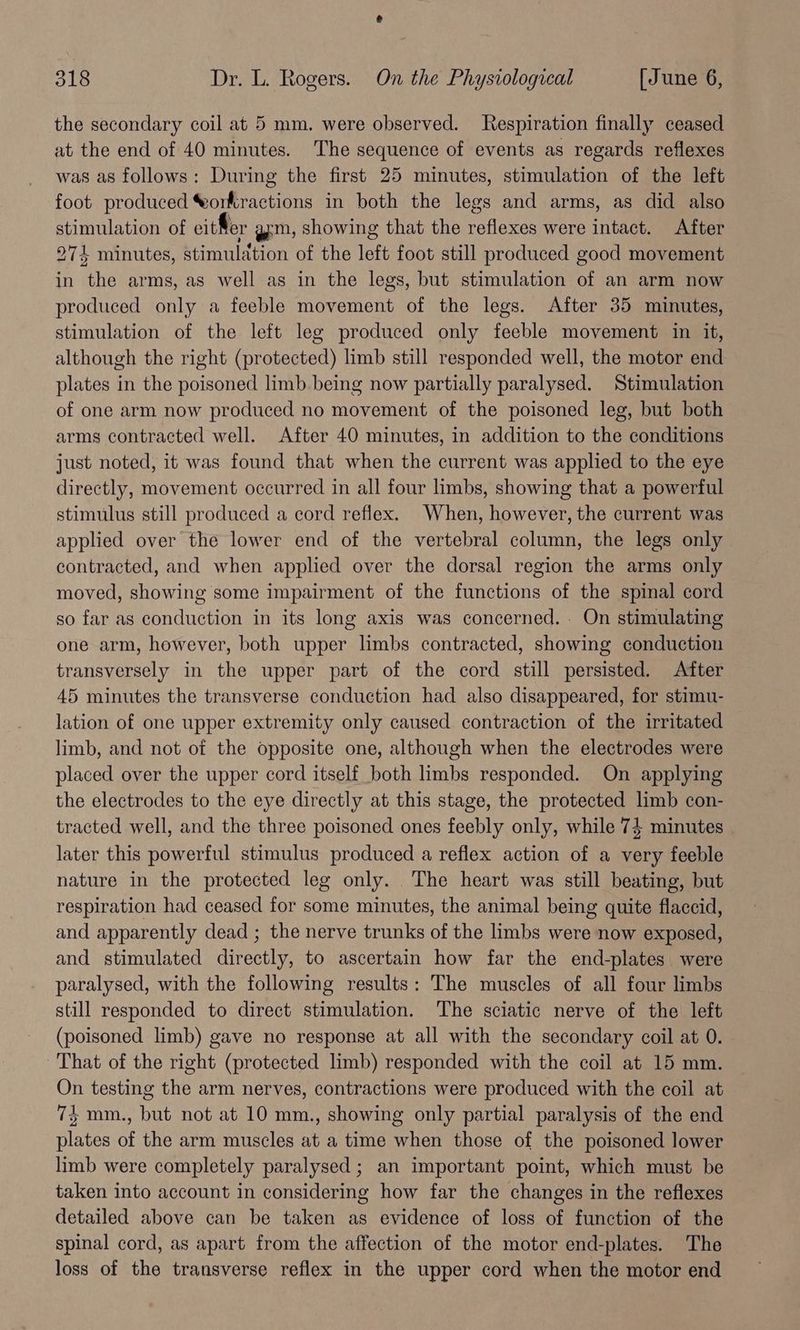 the secondary coil at 5 mm. were observed. Respiration finally ceased at the end of 40 minutes. The sequence of events as regards reflexes was as follows: During the first 25 minutes, stimulation of the left foot produced Norkractions in both the legs and arms, as did also stimulation of eit fer gm, showing that the reflexes were intact. After 274 minutes, stimulation of the left foot still produced good movement in the arms, as well as in the legs, but stimulation of an arm now produced only a feeble movement of the legs. After 35 minutes, stimulation of the left leg produced only feeble movement in it, although the right (protected) limb still responded well, the motor end plates in the poisoned limb being now partially paralysed. Stimulation of one arm now produced no movement of the poisoned leg, but both arms contracted well. After 40 minutes, in addition to the conditions just noted, it was found that when the current was applied to the eye directly, movement occurred in all four limbs, showing that a powerful stimulus still produced a cord reflex. When, however, the current was applied over the lower end of the vertebral column, the legs only contracted, and when applied over the dorsal region the arms only moved, showing some impairment of the functions of the spinal cord so far as conduction in its long axis was concerned. On stimulating one arm, however, both upper limbs contracted, showing conduction transversely in the upper part of the cord still persisted. After 45 minutes the transverse conduction had also disappeared, for stimu- lation of one upper extremity only caused contraction of the irritated limb, and not of the opposite one, although when the electrodes were placed over the upper cord itself both limbs responded. On applying the electrodes to the eye directly at this stage, the protected limb con- tracted well, and the three poisoned ones feebly only, while 74 minutes later this powerful stimulus produced a reflex action of a very feeble nature in the protected leg only. The heart was still beating, but respiration had ceased for some minutes, the animal being quite flaccid, and apparently dead ; the nerve trunks of the limbs were now exposed, and stimulated directly, to ascertain how far the end-plates were paralysed, with the following results: The muscles of all four limbs still responded to direct stimulation. The sciatic nerve of the left (poisoned limb) gave no response at all with the secondary coil at 0. That of the right (protected limb) responded with the coil at 15 mm. On testing the arm nerves, contractions were produced with the coil at 74 mm., but not at 10 mm., showing only partial paralysis of the end plates of the arm muscles at a time when those of the poisoned lower limb were completely paralysed ; an important point, which must be taken into account in considering how far the changes in the reflexes detailed above can be taken as evidence of loss of function of the spinal cord, as apart from the affection of the motor end-plates. The loss of the transverse reflex in the upper cord when the motor end