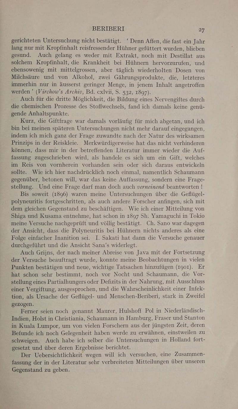 gerichteten Untersuchung nicht bestätigt. ‘ Denn Affen, die fast ein Jahr lang nur mit Kropfinhalt reisfressender Hühner gefüttert wurden, blieben gesund. Auch gelang es weder mit Extrakt, noch mit Destillat aus solchem Kropfinhalt, die Krankheit bei Hühnern hervorzurufen, und ebensowenig mit mittelgrossen, aber täglich wiederholten Dosen von Milchsäure und von Alkohol, zwei Gährungsprodukte, die, letzteres immerhin nur in äusserst geringer Menge, in jenem Inhalt angetroffen werden * (Virchow’s Archiv, Bd. cxlvii, S. 532, 1897). Auch für die dritte Möglichkeit, die Bildung eines Nervengiftes durch die chemischen Prozesse des Stoffwechsels, fand ich damals keine genü- gende Anhaltspunkte. Kurz, die Giftfrage war damals vorläufig für mich abgetan, und ich bin bei meinen späteren Untersuchungen nicht mehr darauf eingegangen, indem ich mich ganz der Frage zuwandte nach der Natur des wirksamen Prinzips in der Reiskleie. Merkwürdigerweise hat das nicht verhinderen können, dass mir in der betreffenden Literatur immer wieder die Auf- fassung zugeschrieben wird, als handele es sich um ein Gift, welches im Reis von vornherein vorhanden sein oder sich daraus entwickeln sollte. Wie ich hier nachdrücklich noch einmal, namentlich Schaumann gegenüber, betonen will, war das keine Auffassung, sondern eine Frage- stellung. Und eine Frage darf man doch auch verneinend beantworten ! Bis soweit (I896) waren meine Untersuchungen über die Geflügel- polyneuritis fortgeschritten, als auch andere Forscher anfingen, sich mit dem gleichen Gegenstand zu beschäftigen. Wie ich einer Mitteilung von Shiga und Kusama entnehme, hat schon in 1897 Sh. Yamaguchi in Tokio meine Versuche nachgeprüft und völlig bestätigt. Ch. Sano war dagegen der Ansicht, dass die Polyneuritis bei Hühnern nichts anderes als eine Folge einfacher Inanition sei. I. Sakati hat dann die Versuche genauer durchgeführt und die Ansicht Sana’s widerlegt. Auch Grijns, der nach meiner Abreise von Java mit der Fortsetzung der Versuche beauftragt wurde, konnte meine Beobachtungen in vielen Punkten bestätigen und neue, wichtige Tatsachen hinzufügen (1901). Er hat schon sehr bestimmt, noch vor Nocht und Schaumann, die Vor- stellung eines Partialhungers oder Defizitsin der Nahrung, mit Ausschluss einer Vergiftung, ausgesprochen, und die Wahrscheinlichkeit einer Infek- tion, als Ursache der Geflügel- und Menschen-Beriberi, stark in Zweifel gezogen. Ferner seien noch genannt Maurer, Hulshoff Pol in Niederländisch- Indien, Holst in Christiania, Schaumann in Hamburg, Fraser und Stanton in Kuala Lumpor, um von vielen Forschern aus der jüngsten Zeit, deren Befunde ich noch Gelegenheit haben werde zu erwähnen, einstweilen zu schweigen. Auch habe ich selber die Untersuchungen in Holland fort- gesetzt und über deren Ergebnisse berichtet. Der Uebersichtlichkeit wegen will ich versuchen, eine Zusammen- fassung der in der Literatur sehr verbreiteten Mitteilungen über unseren Gegenstand zu geben.