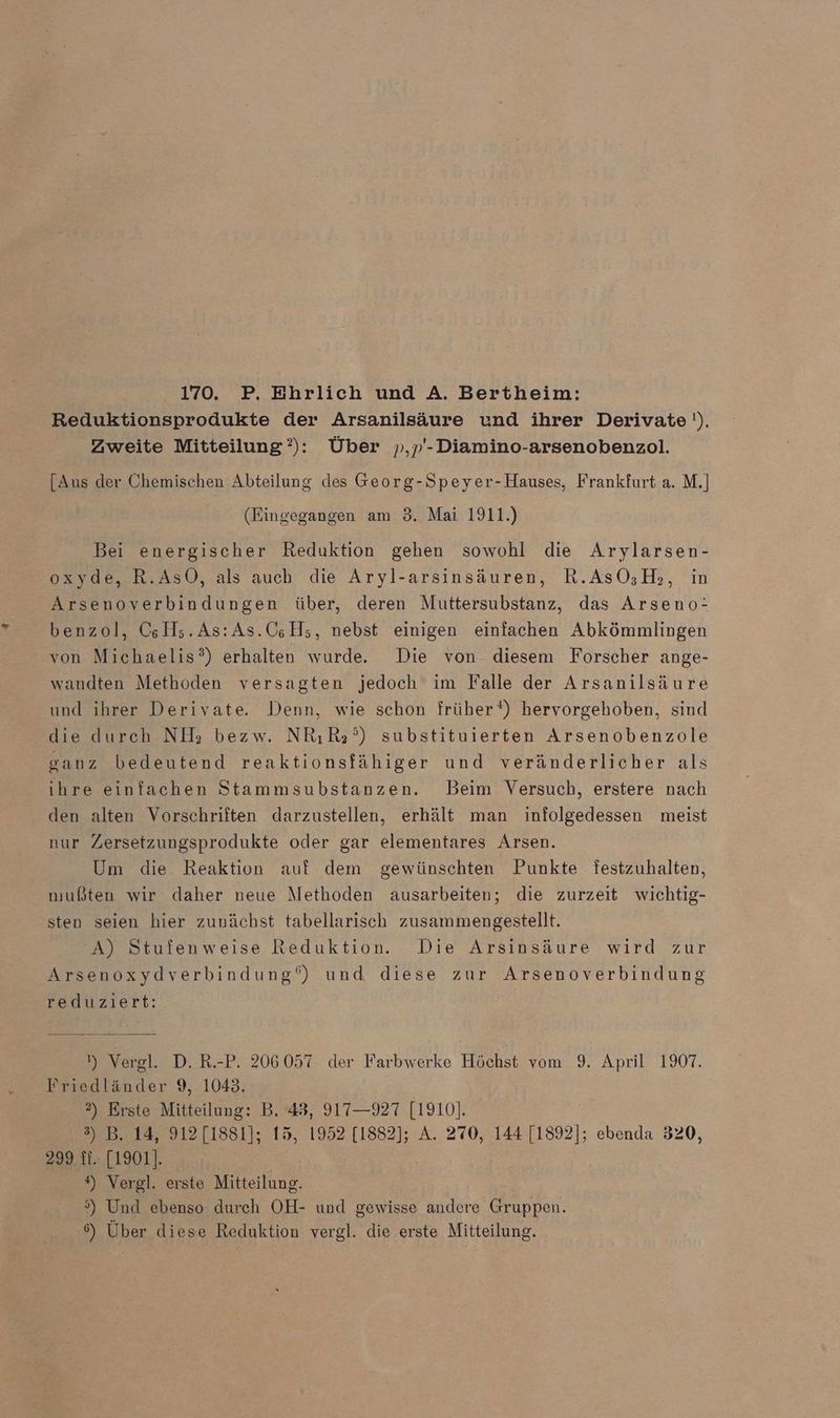 170. P. Ehrlich und A. Bertheim: Reduktionsprodukte der Arsanilsäure und ihrer Derivate '). Zweite Mitteilung’): Über »,p'-Diamino-arsenobenzol. [Aus der Chemischen Abteilung des Georg-Speyer-Hauses, Frankfurt a. M.] (Eingegangen am 3. Mai 1911.) Bei energischer Reduktion gehen sowohl die Arylarsen- oxyde, R.AsO, als auch die Aryl-arsinsäuren, R.AsO;H,, in Arsenoverbindungen über, deren Muttersubstanz, das Arseno: benzol, C&amp;H;.As:As.C;H;, nebst einigen einfachen Abkömmlingen von Michaelis?) erhalten wurde. Die von diesem Forscher ange- wandten Methoden versagten jedoch im Falle der Arsanilsäure und ihrer Derivate. Denn, wie schon früher‘) hervorgehoben, sind die durch NH; bezw. NRıR3°) substituierten Arsenobenzole ganz bedeutend reaktionsfähiger und veränderlicher als ihre einfachen Stammsubstanzen. Beim Versuch, erstere nach den alten Vorschriften darzustellen, erhält man infolgedessen meist nur Zersetzungsprodukte oder gar elementares Arsen. Um die Reaktion auf dem gewünschten Punkte festzuhalten, mußten wir daher neue Methoden ausarbeiten; die zurzeit wichtig- sten seien hier zunächst tabellarisch zusammengestellt. A) Stufenweise Reduktion. Die Arsinsäure wird zur Arsenoxydverbindung‘) und diese zur Arsenoverbindung reduziert: ) Verel. D. R.-P. 206057 der Farbwerke Höchst vom 9. April 1907. Friedländer 9, 1043. 2) Erste Mitteilung: B. 48, 917—927 [1910]. 3) B. 14, 912 [1881]; 15, 1952 [1882]; A. 270, 144 [1892]; ebenda 320, 299 11:.[1901]. #) Vergl. erste Mitteilung. 5) Und ebenso durch OH- und gewisse andere Gruppen. 6) Über diese Reduktion vergl. die erste Mitteilung.