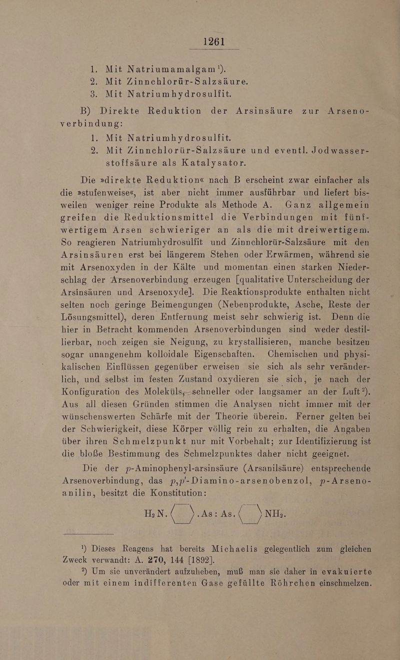 Mit Natriumamalgam!). Mit Zinnchlorür-Salzsäure. Mit Natriumhydrosullfit. m B) Direkte Reduktion der Arsinsäure zur Arseno- verbindung: l. Mit Natriumhydrosulfit. 2. Mit Zinnchlorür-Salzsäure und eventl. Jodwasser- stoffsäure als Katalysator. Die »direkte Reduktion« nach B erscheint zwar einfacher als die »stufenweise«, ist aber nicht immer ausführbar und liefert bis- weilen weniger reine Produkte als Methode A. Ganz allgemein greifen die Reduktionsmittel die Verbindungen mit fünf- wertigem Arsen schwieriger an als die mit dreiwertigem. So reagieren Natriumhydrosulfit und Zinnchlorür-Salzsäure mit den Arsinsäuren erst bei längerem Stehen oder Erwärmen, während sie mit Arsenoxyden in der Kälte und momentan einen starken Nieder- schlag der Arsenoverbindung erzeugen [qualitative Unterscheidung der Arsinsäuren und Arsenoxyde]l. Die Reaktionsprodukte enthalten nicht selten noch geringe Beimengungen (Nebenprodukte, Asche, Reste der Lösungsmittel), deren Entfernung meist sehr schwierig ist. Denn die hier in Betracht kommenden Arsenoverbindungen sind weder destil- lierbar, noch zeigen sie Neigung, zu krystallisieren, manche besitzen sogar unangenehm kolloidale Eigenschaften. Chemischen und physi- kalischen Einflüssen gegenüber erweisen sie sich als sehr veränder- lich, und selbst im festen Zustand oxydieren sie sich, je nach der Konfiguration des Moleküls,-sehneller oder langsamer an der Luft?). Aus all diesen Gründen stimmen die Analysen nicht immer mit der wünschenswerten Schärfe mit der Theorie überein. Ferner gelten bei der Schwierigkeit, diese Körper völlig rein zu erhalten, die Angaben über ihren Schmelzpunkt nur mit Vorbehalt; zur Identifizierung ist die bloße Bestimmung des Schmelzpunktes daher nicht geeignet. Die der p-Aminophenyl-arsinsäure (Arsanilsäure) entsprechende Arsenoverbindung, das p,p-Diamino-arsenobenzol, p-Arseno- anılin, besitzt die Konstitution: EN NN H>N. (y ‚As: As. N NH». !) Dieses Reagens hat bereits Michaelis gelegentlich zum gleichen Zweck verwandt: A. 270, 144 [1892]. ?) Um sie unverändert aufzuheben, muß man sie daher in evakuierte oder mit einem indifferenten Gase gefüllte Röhrehen einschmelzen.