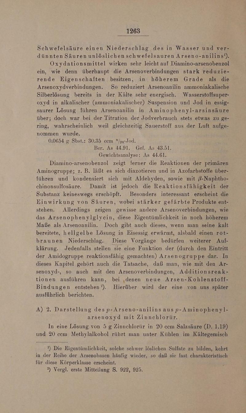 Schwefelsäure einen Niederschlag des in Wasser und ver- dünnten Säurenunlöslichenschwefelsauren Arseno-anilins!). Öxydationsmittel wirken sehr leicht auf Diamino-arsenobenzol ein, wie denn überhaupt die Arsenoverbindungen stark reduzie- rende Eigenschaften besitzen, in höherem Grade als die Arsenoxydverbindungen. So reduziert Arsenoanilin ammoniakalische Silberlösung bereits in der Kälte sehr energisch. Weasserstoffsuper- oxyd in alkalischer (ammoniakalischer) Suspension und Jod in essig- saurer Lösung führen Arsenoanilin in Aminophenyl-arsinsäure über; doch war bei der Titration der Jodverbrauch stets etwas zu ge- ring, wahrscheinlich weil gleichzeitig Sauerstoff aus der Luft aufge- nommen wurde. 0.0654 & Sbst.: 30.35 cem /ao-Jod. Ber. As 44.91. Gef. As 43.51. Gewichtsanalyse: As 44.61. Diamino-arsenobenzol zeigt ferner die Reaktionen der primären Aminogruppe; z. B. läßt es sich diazotieren und in Azofarbstoffe über- führen und kondensiert sich mit Aldehyden, sowie mit 8-Naphtho- chinonsulfosäure. Damit ist jedoch die Reaktionsfähigkeit der Substanz ‚keineswegs erschöpft. Besonders interessant erscheint die Einwirkung von Säuren, wobei stärker gefärbte Produkte ent- stehen. Allerdings zeigen gewisse andere Arsenoverbindungen, wie das Arsenophenylglyein, diese Eigentümlichkeit in noch höherem Maße als Arsenoanilin. Doch gibt auch dieses, wenn man seine kalt bereitete, hellgelbe Lösung in Eisessig erwärmt, alsbald einen rot- braunen Niederschlag. Diese Vorgänge bedürfen weiterer Auf- klärung. Jedenfalls stellen sie eine Funktion der (durch den Eintritt der Amidogruppe reaktionsfähig gemachten) Arsenogruppe dar. In dieses Kapitel gehört auch die Tatsache, daß man, wie mit den Ar- senoxyd-, so auch mit den Arsenoverbindungen, Additionsreak- tionen ausführen kann, bei ‚denen neue Arsen-Kohlenstoff- Bindungen entstehen’). Hierüber wird der eine von uns später ausführlich berichten. A) 2. Darstellung desp-Arseno-anilins ausp-Aminophenyl- arsenoxyd mit Zinnchlorür. In eine Lösung von 5 g Zinnchlorür in 20 cem Salzsäure (D. 1.19) und 20 ccm Methylalkohol rührt man unter Kühlen im Kältegemisch ) Die Eigentümlichkeit, solche schwer löslichen Sulfate zu bilden, kehrt in der Reihe der Arsenobasen häufig wieder, so daß sie fast charakteristisch für diese Körperklasse erscheint. ?) Vergl. erste Mitteilung S. 922, 925.