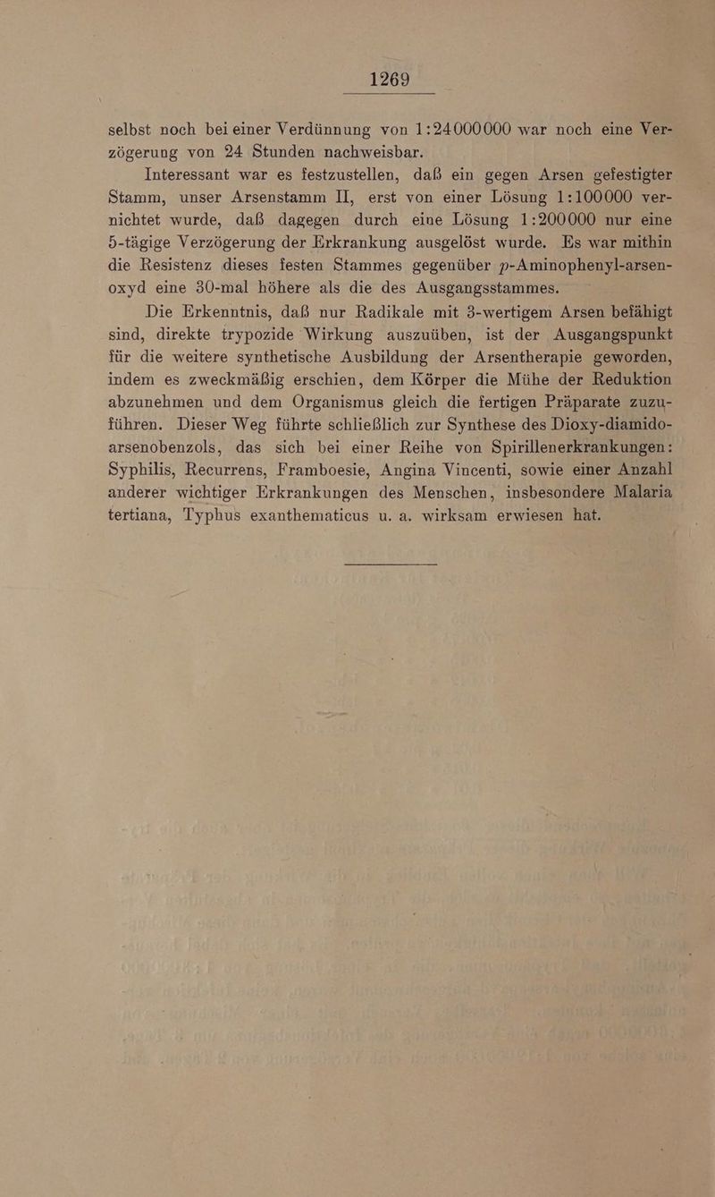 selbst noch bei einer Verdünnung von 1:24000000 war noch eine Ver- zögerung von 24 Stunden nachweisbar. Interessant war es festzustellen, daß ein gegen Arsen gefestigter Stamm, unser Arsenstamm Il, erst von einer Lösung 1:100000 ver- nichtet wurde, daß dagegen durch eine Lösung 1:200000 nur eine 5-tägige Verzögerung der Erkrankung ausgelöst wurde. Es war mithin die Resistenz dieses festen Stammes gegenüber p-Aminophenyl-arsen- oxyd eine 30-mal höhere als die des Ausgangsstammes. Die Erkenntnis, daß nur Radikale mit 3-wertigem Arsen befähigt sind, direkte trypozide Wirkung auszuüben, ist der Ausgangspunkt für die weitere synthetische Ausbildung der Arsentherapie geworden, indem es zweckmäßig erschien, dem Körper die Mühe der Reduktion abzunehmen und dem Organismus gleich die fertigen Präparate zuzu- führen. Dieser Weg führte schließlich zur Synthese des Dioxy-diamido- arsenobenzols, das sich bei einer Reihe von Spirillenerkrankungen: Syphilis, Recurrens, Framboesie, Angina Vincenti, sowie einer Anzahl anderer wichtiger Erkrankungen des Menschen, insbesondere Malaria tertiana, Typhus exanthematicus u. a. wirksam erwiesen hat.