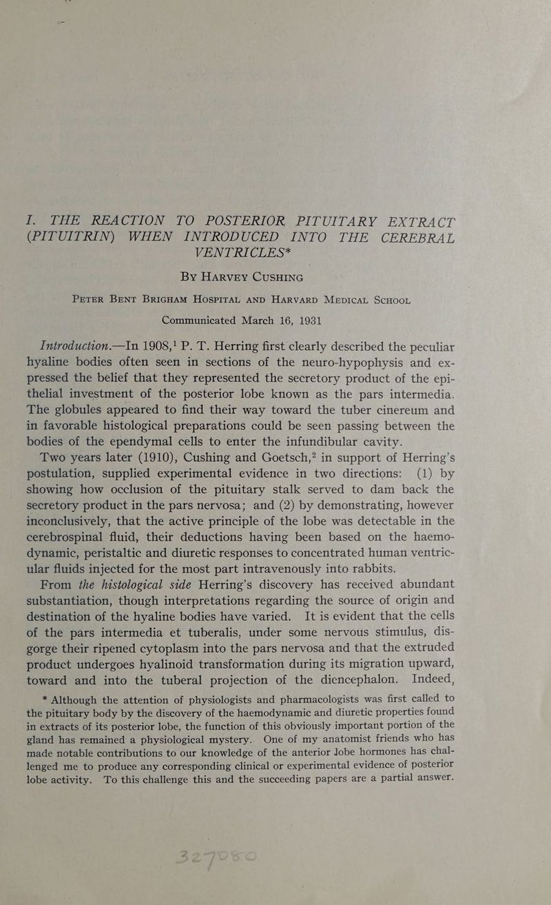 Pete tea CTION TO POSTERIOR, PITUITARY EXTRACT (PITUITRIN) WHEN INTRODUCED INTO THE CEREBRAL VENT RICLES* By Harvey CuSsHING PETER BENT BRIGHAM HOSPITAL AND HARVARD MeEpIcAL SCHOOL Communicated March 16, 1931 Iniroduction.—In 1908,' P. T. Herring first clearly described the peculiar hyaline bodies often seen in sections of the neuro-hypophysis and ex- pressed the belief that they represented the secretory product of the epi- thelial investment of the posterior lobe known as the pars intermedia. The globules appeared to find their way toward the tuber cinereum and in favorable histological preparations could be seen passing between the bodies of the ependymal cells to enter the infundibular cavity. Two years later (1910), Cushing and Goetsch,? in support of Herring’s postulation, supplied experimental evidence in two directions: (1) by showing how occlusion of the pituitary stalk served to dam back the secretory product in the pars nervosa; and (2) by demonstrating, however inconclusively, that the active principle of the lobe was detectable in the cerebrospinal fluid, their deductions having been based on the haemo- dynamic, peristaltic and diuretic responses to concentrated human ventric- ular fluids injected for the most part intravenously into rabbits. From the histological side Herring’s discovery has received abundant substantiation, though interpretations regarding the source of origin and destination of the hyaline bodies have varied. It is evident that the cells of the pars intermedia et tuberalis, under some nervous stimulus, dis- gorge their ripened cytoplasm into the pars nervosa and that the extruded product undergoes hyalinoid transformation during its migration upward, toward and into the tuberal projection of the diencephalon. Indeed, * Although the attention of physiologists and pharmacologists was first called to the pituitary body by the discovery of the haemodynamic and diuretic properties found in extracts of its posterior lobe, the function of this obviously important portion of the gland has remained a physiological mystery. One of my anatomist friends who has made notable contributions to our knowledge of the anterior Jobe hormones has chal- lenged me to produce any corresponding clinical or experimental evidence of posterior lobe activity. To this challenge this and the succeeding papers are a partial answer.