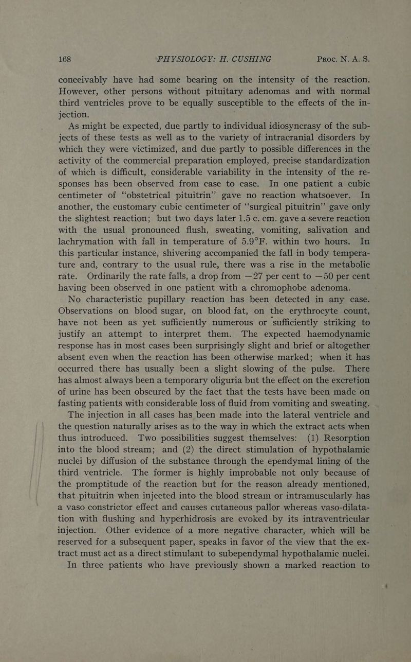 conceivably have had some bearing on the intensity of the reaction. However, other persons without pituitary adenomas and with normal third ventricles prove to be equally susceptible to the effects of the in- jection. As might be expected, due partly to individual idiosyncrasy of the sub- jects of these tests as well as to the variety of intracranial disorders by which they were victimized, and due partly to possible differences in the activity of the commercial preparation employed, precise standardization of which is difficult, considerable variability in the intensity of the re- sponses has been observed from case to case. In one patient a cubic centimeter of “obstetrical pituitrin’’ gave no reaction whatsoever. In another, the customary cubic centimeter of ‘‘surgical pituitrin” gave only the slightest reaction; but two days later 1.5c. cm. gave a severe reaction with the usual pronounced flush, sweating, vomiting, salivation and lachrymation with fall in temperature of 5.9°F. within two hours. In this particular instance, shivering accompanied the fall in body tempera- ture and, contrary to the usual rule, there was a rise in the metabolic rate. Ordinarily the rate falls, a drop from —27 per cent to —50 per cent having been observed in one patient with a chromophobe adenoma. No characteristic pupillary reaction has been detected in any case. Observations on blood sugar, on blood fat, on the erythrocyte count, have not been as yet sufficiently numerous or sufficiently striking to justify an attempt to interpret them. The expected haemodynamic response has in most cases been surprisingly slight and brief or altogether absent even when the reaction has been otherwise marked; when it has occurred there has usually been a slight slowing of the pulse. There has almost always been a temporary oliguria but the effect on the excretion of urine has been obscured by the fact that the tests have been made on fasting patients with considerable loss of fluid from vomiting and sweating. The injection in all cases has been made into the lateral ventricle and the question naturally arises as to the way in which the extract acts when thus introduced. Two possibilities suggest themselves: (1) Resorption into the blood stream; and (2) the direct stimulation of hypothalamic nuclei by diffusion of the substance through the ependymal lining of the third ventricle. The former is highly improbable not only because of the promptitude of the reaction but for the reason already mentioned, that pituitrin when injected into the blood stream or intramuscularly has a vaso constrictor effect and causes cutaneous pallor whereas vaso-dilata- tion with flushing and hyperhidrosis are evoked by its intraventricular injection. Other evidence of a more negative character, which will be reserved for a subsequent paper, speaks in favor of the view that the ex- tract must act as a direct stimulant to subependymal hypothalamic nuclei. In three patients who have previously shown a marked reaction to
