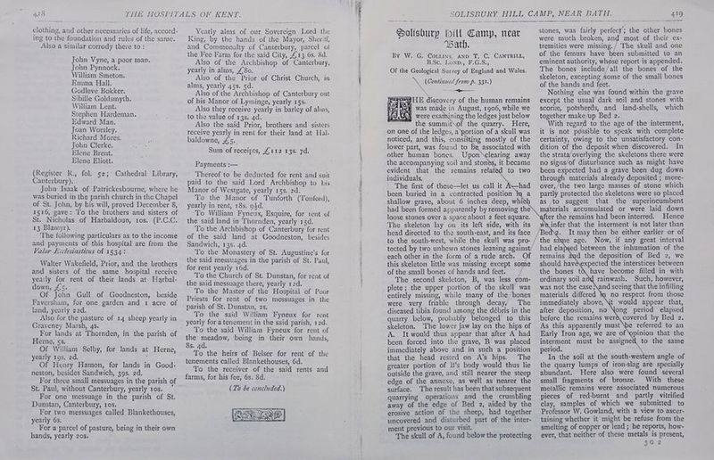 clothing, and other necessaries of life, accord- ing to the foundation and rules of the same. Also a similar corrody there to : John Vyne, a poor man. John Pynnock. William Smeton. Emma Hall. Godleve Bokker. Sibille Goldsmyth. William Lent. Stephen Hardeman. Edward Man. Joan Worsley. Richard Mores. John Clerke. Elene Brent. Elene Eliott. (Register R., fol. 52;° Cathedral Library, Canterbury). John Isaak of Patrickesbourne, where he was buried in the parish church in the Chapel of St. John, by his will, proved December 8, 1516, gave: To the brothers and sisters of St. Nicholas of Harbaldoun, tos. (P.C.C. 13 Blamyr). The following particulars as to the income Valor Leclesiasticus of 1534: Walter Wakefield, Prior, and the brothers and sisters of the same hospital receive yearly for rent of their lands at Harbal- down, £5. Of John Gull of Goodneston, beside Faversham, for one garden and 1 acre of land, yearly 22d. Also for the pasture of 14 sheep yearly in Grayeney Marsh, 4s. Herne, §s. Of William Selby, for lands at Herne, yearly 19s, 2d. Of Henry Hamon, for lands in Good- neston, besides Sandwich, 39s. 2d, l’or three small messuages in the parish of St. Paul, without Canterbury, yearly ros.“ For one messuage in the parish of St. Dunstan, Canterbury, ros. lor two messuages called Blankethouses, yearly 6s. For a parcel of pasture, being in their own hands, yearly 20s. Yearly alms of our Sovereign Lord the King, by the hands of the Mayor, Sher'tf, and Commonalty of Canterbury, parcel of the Fee-I'arm for the said City, £13 6s. 8d. Also of the Archbishop of Canterbury, yearly in alms, £80. Also of the Prior of Christ Church, in alms, yearly 45s. 5d. Also of the Archbishop of Canterbury out of his Manor of Lyminge, yearly 15s. Also they receive yearly in barley of alms, to the value of 13s. 4d. Also the said Prior, brothers and sisters receive yearly in rent for their Jand at Hal- baldowne, £5.. Sum of receipts, 4112 138. 7d, Payments :— Thereof to be deducted for rent and suit paid to the said Lord Archbishop to his Manor of Westgate, yearly 1gs. 2d. To the Manor of Tunforth (Tonford), yearly in rent, 18s. g4d. the said land in Thornden, yearly 15d. To the Archbishop of Canterbury for rent of the said land at Goodneston, besides Sandwich, 13s. 4d. To the Monastery of St. Augustine’s for the said messuages in the parish of St. Paul, for rent yearly 16d. To the Church of St. Dunstan, for rent of the said messuage there, yearly 12d. To the Master of the Hospital of Poor Priests for rent of two messuages in the parish of St. Dunstan, 2s, To the said William Fyneux for rent yearly for a tenement in the said parish, 12d. To the said William Fyneux for rent of the meadow, being in their own hands, 8s. 4d. To the heirs of Belser for rent of the tenements called Blankethouses, 6d. To the receiver of the said rents and farms, for his fee, 6s. 8d. (Zo be concluded.) Paes. BING Solisoury Will Camp, near Bath. By W. G. Couns, AND T. C. CANTRILL, B OCB EON Dt. G. Ss, Of the Geological Survey of England and Wales. ~ (Continzed from p. 331.) 3 > HOF Rae Wf) a HE discovery of the human remains was made in August, 1906, while we were examining the ledges just below ~ the summit\of the quarry. Here, on one of the ledges, a‘portion of a skull was noticed, and this, consisting mostly of the lower part, was found to be associated with Upon clearing away the accompanying soil and stones, it became evident that the remains related to two individuals, \ The first of these—let us call it Ahad been buried in a contracted position in. a shallow grave, about 6 inches deep, whith stones, was fairly perfect; the other bones were much broken, and most of their ex- tremities were missing./ The skull and one of the femurs have been submitted to an eminent authority, whose report is appended. The bones include/all the bones of the skeleton, excepting some of the small bones of the hands and feet. Nothing else was found within the grave except the usual dark soil and stones with scori, potsherds, and land-shells, which together makeup Bed 2. With regard to the age of the interment, it is not possible to speak with complete certainty, owing to the unsatisfactory con- dition of the deposit when discovered. In the strata overlying the skeletons there were no signs/of disturbance such as might have been expected had a grave been dug down through materials already deposited ; more- over, the two large masses of stone which partly protected the skeletons were so placed as to suggest that the superincumbent loose stones over a space about 2 feet square. The skeleton lay on its left side, with its head directed to the south-east, and its face to the south-west, while the skull was pro- tected by two unhewn stones leaning against, each other in the form of a rude arch. Of this skeleton little was missing except some of the small bones of hands and feet. The second skeleton, B, was less com- plete; the upper portion of the skull was entirely missing, while many of the bones were very friable through decay, The diseased tibia found among the débris in the quarry below, probably belonged to this skeleton. The lower jaw lay on the hips of A. It would thus appear that after A had been forced into the grave, B was placed immediately above and in such a. position that the head rested on A’s hips. The greater portion of b’s body would thus lie outside the grave, and still nearer the steep surface. ‘The result has been that subsequent quarrying operations and the crumbling away of the edge of Bed 2, aided by the erosive action of the sheep, had together uncovered and disturbed part of the inter- ment previous to our visit. The skull of A, found below the protecting we infer that the interment is not later than It may then be either earlier or of the same age. Now, if any great interval had elapsed between the inhumation of the remains ayd the deposition of Bed 2, we should havé\expected the interstices between the bones tO have become filled in with ordinary soil and rainwash. Such, however, was not the case;\and seeing that the infilling materials differed no respect from those immediately above, \t would appear that, after deposition, no Nong period elapsed before the remains wer& covered by Bed 2. As this apparently must \be referred to an Early Iron age, we are of ‘opinion that the interment must be assigned to the same period. ' In the soil at the south-western angle of the quarry lumps of iron-slag are specially abundant. Here also were found several small fragments of bronze. With these metallic remains were associated numerous pieces of red-burnt and partly vitrified clay, samples of which we submitted to Professor W. Gowland, with a view to ascer- taining whether it might be refuse from the smelting of copper or lead; he reports, how- ever, that neither of these metals is present, me the remains had been interred. Hence Be