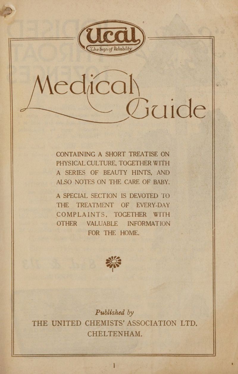 edicalh CONTAINING A SHORT TREATISE ON PHYSICAL CULTURE, TOGETHER WITH A SERIES OF BEAUTY HINTS, AND ALSO NOTES ON 'FHE CARE OF BABY. A SPECIAL SECTION IS DEVOTED ‘TO THE TREATMENT OF EVERY-DAY COMPLAINTS, TOGETHER WITH OTHER VALUABLE INFORMATION FOR THE HOME. Published by THE UNITED CHEMISTS’ ASSOCIATION LTD. CHELTENHAM.