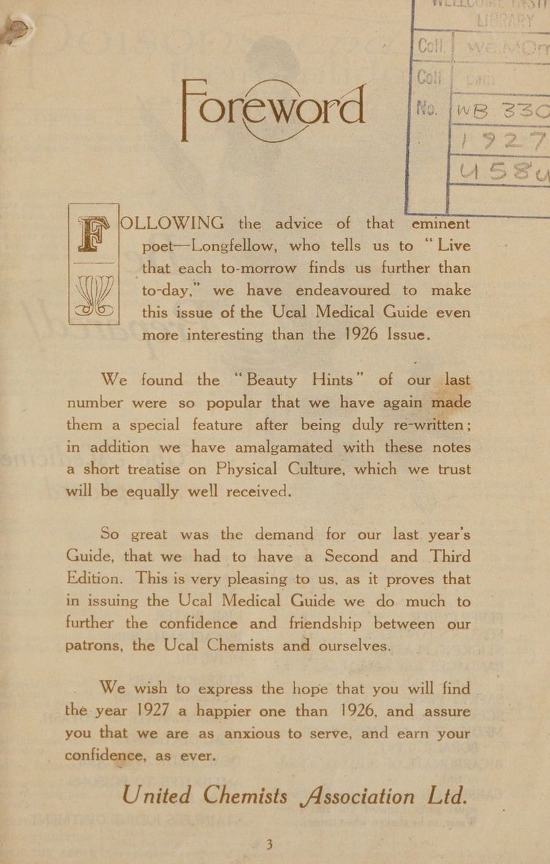 foreword | x [ss =e OLLOWING the advice of that eminent poet—Longfellow, who tells us to “Live that each to-morrow finds us further than to-day,” we have endeavoured to make this issue of the Ucal Medical Guide even more interesting than the 1926 Issue. We found the “Beauty Hints” of our last number were so popular that we have again made them a special feature after being duly re-written ; in addition we have amalgamated with these notes a short treatise on Physical Culture, which we trust will be equally well received. | So great was the demand for our last. year’s Guide, that we had to have a Second and Third Edition. This is very pleasing to us, as it proves that in issuing the Ucal Medical Guide we do much to further the confidence and friendship between our patrons, the Ucal Chemists and ourselves. the year 1927 a happier one than 1926, and assure you that we are as anxious to serve, and earn your confidence, as ever. United Chemists Association Ltd.