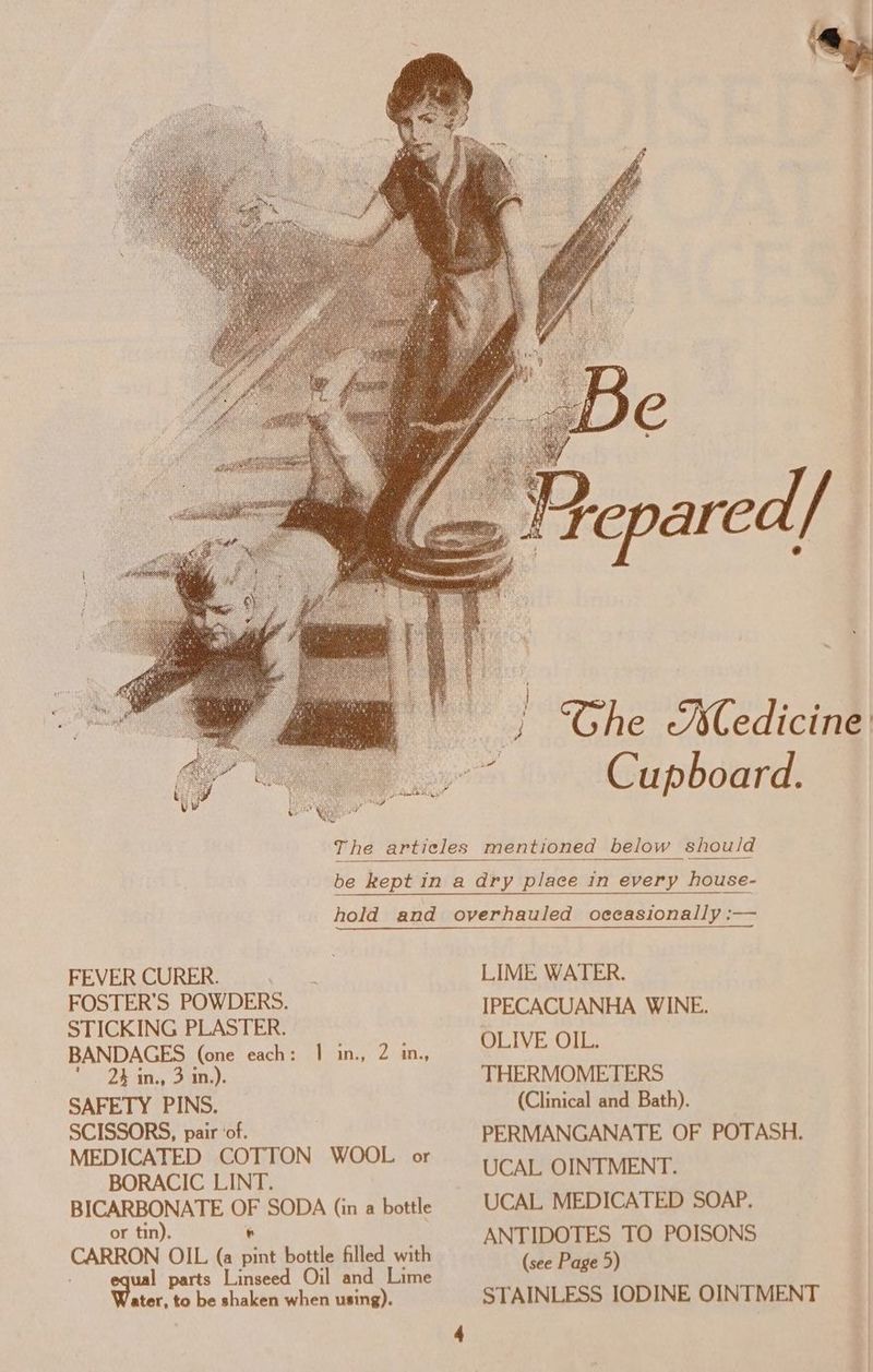 | | Ghe Medicine Cupboard. FEVER CURER. . FOSTER’S POWDERS. STICKING PLASTER. BANDAGES (one each: | in., 2 im, ‘2k in., 3 in.). SAFETY PINS. SCISSORS, pair ‘of. MEDICATED COTTON WOOL or BORACIC LINT. BICARBONATE OF SODA (in a bottle or tin). t CARRON OIL (a pint bottle filled with ual parts Linseed Oil and Lime Water, to be shaken when using). LIME WATER. IPECACUANHA WINE. OLIVE OIL. THERMOMETERS (Clinical and Bath). PERMANGANATE OF POTASH. UCAL OINTMENT. UCAL MEDICATED SOAP. ANTIDOTES TO POISONS (see Page 5) STAINLESS IODINE OINTMENT