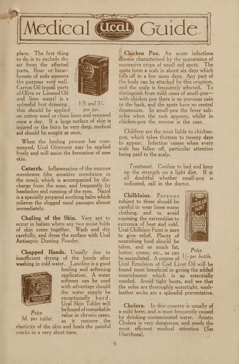 place. The first thing to do is to exclude the air from the affected parts, flour or bicar- bonate of soda answers the purpose very. well. Carron Oil (equal parts of Olive or Linseed Oil and lime water) is a splendid first dréssing, this should be applied When the healing process has com- menced, Ucal Ointment may be applied freely and will assist the formation of new skin. Catarrh. Inflammation of the mucous membrane (the sensitive membrane in the nose), which is accompanied by dis- charge from the nose, and frequently by headaches and running of the eyes. Nazo is a specially prepared soothing balm which relieves the clogged nasal passages almost immediately. Chafing of the Skin. Very apt to occur in babies where any two moist folds of skin come together. Wash and dry carefully, and dress the surface with Ucal Antiseptic Dusting Powder. Chapped Hands. Usually due to insufficient drying of the hands after washing in cold water. Lanoline is a good healing and softening application. A water softener can be used with advantage should the water supply be exceptionally hard. Ucal Skin Tablet will be found of remarkable value in chronic cases, as it restores the ~ Chicken Pox. An acute infectious disease characterised by the appearance of successive crops of small red spots. The spots form a scab in about six days which falls off in a few more days. Any part of the body can be attacked by this eruption, and the scalp is frequently affected. To distinguish from mild cases of small-pox— with chicken pox there is no previous pain in the back, and the spots have no central depression. In small-pox the fever sub- sides when the rash appears, whilst in chicken-pox the reverse is the case. Children are the most liable to chicken- pox, which takes thirteen to twenty days to appear. Infection ceases when every scab has fallen off, particular attention being paid to the scalp. Treaiment. Confine to bed and keep up the strength on a light diet. If at all doubtful whether small-pox is indicated, call in the doctor. Chilblains.. Persons subject to these should be careful to wear loose warm clothing, and to avoid exposing the extremities to extremes of heat and cold. Ucal Chilblain Paint is sure to give relief. Plenty of nourishing food should be taken, and as much fat, butter, cream, etc., as can be assimilated. A course of nourishment which is so_ essentially needed. Avoid tight boots, and see that the soles are thoroughly watertight, wash- leather socks are a splendid preventative. Cholera. In this country is usually of a mild form, and is most frequently caused by drinking contaminated water. Asiatic Cholera is very dangerous, and needs the most efficient medical attention ‘(See Diarrhoea). >