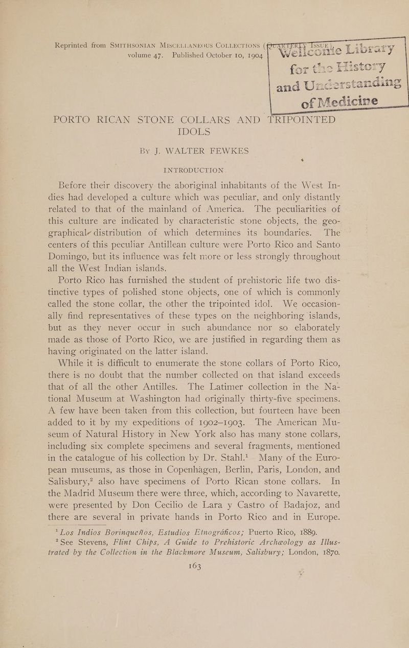 Reprinted from SMITHSONIAN MISCELLANEOUS COLLECTIONS ( volume 47. Published October 10, 1904 of Medicine PORTO RICAN STONE COLLARS AND TRIPOINTED IDOES 3y J. WALTER FEWKES INTRODUCTION Before their discovery the aboriginal inhabitants of the West In- dies had developed a culture which was peculiar, and only distantly felated to that of the mainland of America. ‘The peculiarities..of this culture are indicated by characteristic stone objects, the. geo- graphicaly distribution of which determines its boundaries. The centers of this peculiar Antillean culture were Porto Rico and Santo Domingo, but its influence was felt more or less strongly throughout all the West Indian islands. Porto Rico has furnished the student of prehistoric life two dis- tinctive types of polished stone objects, one of which is commonly called the stone collar, the other the tripointed idol. We occasion- ally find representatives of these types on the neighboring islands, but as they never occur in such abundance nor so elaborately made as those of Porto Rico, we are justified in regarding them as having originated on the latter island. While it is difficult to enumerate the stone collars of Porto Rico, there is no doubt that the number collected on that island exceeds that. of all‘the other Antilles. The Latimer collection in the Na- tional Museum at Washington had originally thirty-five specimens. A few have been taken from this collection, but fourteen have been added to it by my expeditions of 1902-1903. The American Mu- seum of Natural History in New York also has many stone collars, including six complete specimens and several fragments, mentioned in the catalogue of his collection by Dr. Stahl.t- Many of the Euro- pean museums, as those in Copenhagen, Berlin, Paris, London, and Salisbury,? also have specimens of Porto Rican stone collars. In the Madrid Museum there were three, which, according to Navarette, were presented by Don Cecilio de Lara y Castro of Badajoz, and tere are several in private hands in Porto Rico and im Europe. *Los Indios Borinquefios, Estudios Etnogrdficos; Puerto Rico, 1889. *See Stevens, Flint Chips, A Guide to Prehistoric Archeology as Illus- trated by the Collection in the Blackmore Museum, Salisbury; London, 1870.