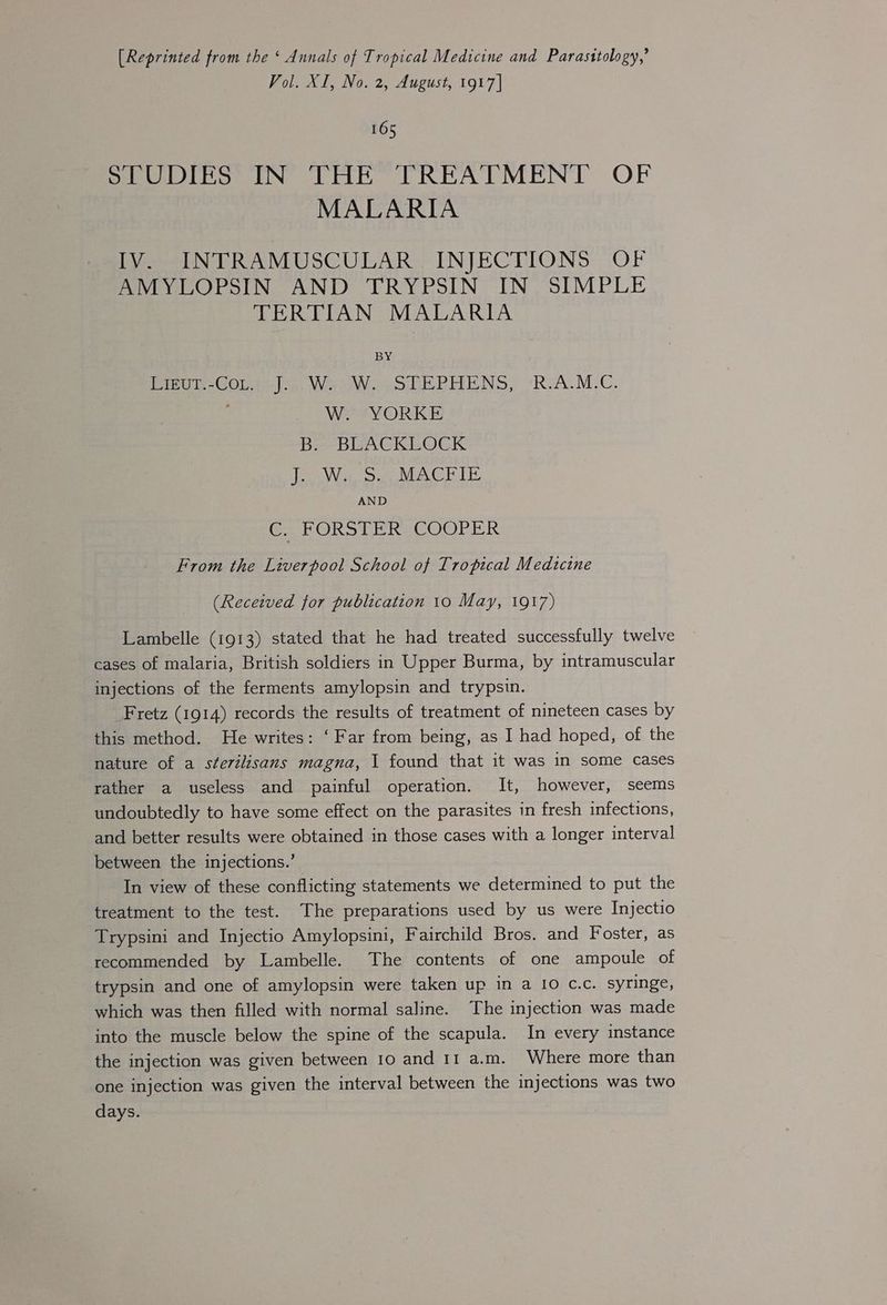[Reprinted from the ‘ Annals of Tropical Medicine and Parasttology,’ Vol. XI, No. 2, August, 1917] 165 STUDIES IN THE TREATMENT OF MALARIA IV. INTRAMUSCULAR. INJECTIONS OF AMYLOPSIN AND TRYPSIN IN SIMPLE TERTIAN MALARIA BY Binv-Gous Jon, Wa: Wo STEPHENS, *RJA.M.C. W. YORKE B= BUACKLOCK J. W. S. MACFIE AND C. FORSTER COOPER From the Liverpool School of Tropical Medtcine (Received for publication 10 May, 1917) Lambelle (1913) stated that he had treated successfully twelve cases of malaria, British soldiers in Upper Burma, by intramuscular injections of the ferments amylopsin and trypsin. Fretz (1914) records the results of treatment of nineteen cases by this method. He writes: ‘Far from being, as I had hoped, of the nature of a sterilisans magna, 1 found that it was in some cases rather a useless and painful operation. It, however, seems undoubtedly to have some effect on the parasites in fresh infections, and better results were obtained in those cases with a longer interval between the injections.’ In view of these conflicting statements we determined to put the treatment to the test. The preparations used by us were Injectio Trypsini and Injectio Amylopsini, Fairchild Bros. and Foster, as recommended by Lambelle. The contents of one ampoule of trypsin and one of amylopsin were taken up in a IO C.c. syringe, which was then filled with normal saline. The injection was made into the muscle below the spine of the scapula. In every instance the injection was given between 10 and 11 a.m. Where more than one injection was given the interval between the injections was two days.