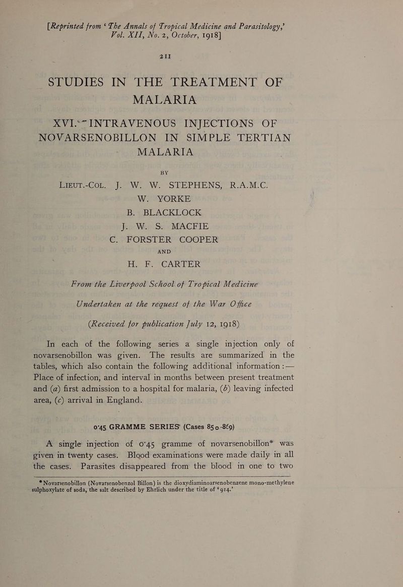 [Reprinted from ‘The Annals of Tropical Medicine and Parasttology,’ Vol. XII, No.2, October, 1918] 211 SPUDIES IN THE TREATMENT OF MALARIA XVI““ INTRAVENOUS INJECTIONS OF NOVARSENOBILLON IN SIMPLE TERTIAN MALARIA BY Lieut.-Cot. J. W. W. STEPHENS, R.A.M.C. W. YORKE B. BLACKLOCK J. W. S. MACFIE C. FORSTER COOPER AND dn ea Sank BPs hos From the Liverpool School of Tropical Medicine Undertaken at the request of the War Office (Received for publication July 12, 1918) In each of the following series a single injection only of novarsenobillon was given. The results are summarized in the tables, which also contain the following additional information :— Place of infection, and interval in months between present treatment and (a) first admission to a hospital for malaria, (6) leaving infected area, (¢) arrival in England. 045 GRAMME SERIES (Cases 850-869) A single injection of 0°45 gramme of novarsenobillon* was given in twenty cases. Blood examinations were made daily in all the cases. Parasites disappeared from the blood in one to two * Novarsenobillon (Novarsenobenzol Billon) is the dioxydiaminoarsenobenzene mono-methylene sulphoxylate of soda, the salt described by Ehrlich under the title of * 914.’