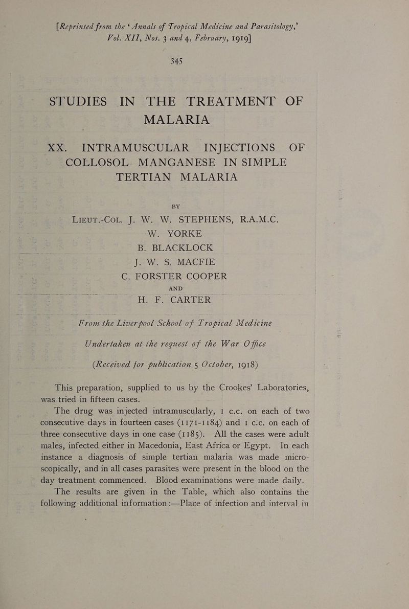 [Reprinted from the ‘ Annals of Tropical Medicine and Parasitology,’ Vol. XII, Nos. 3 and 4, February, 1919] 345 STUDIES IN ‘THE TREATMENT OF MALARIA XX. INTRAMUSCULAR INJECTIONS OF COLLOSOL MANGANESE IN SIMPLE TERTIAN MALARIA BY Pieut-Co...j. W..W,; STEPHENS, R.A.M.C. Miron ©) ICE B. BLACKLOCK J. W. S. MACFIE C. FORSTER COOPER AND H. F. CARTER From the Liverpool School of Tropical Medicine Undertaken at the request of the War Office (Received for publication 5 October, 1918) This preparation, supplied to us by the Crookes’ Laboratories, was tried in fifteen cases. The drug was injected intramuscularly, 1 c.c. on each of two consecutive days in fourteen cases (1171-1184) and I c.c. on each of three consecutive days in one case (1185). All the cases were adult males, infected either in Macedonia, East Africa or Egypt. In each instance a diagnosis of simple tertian malaria was made micro- scopically, and in all cases parasites were present in the blood on the day treatment commenced. Blood examinations were made daily. The results are given in the Table, which also contains the following additional information :—Place of infection and interval in