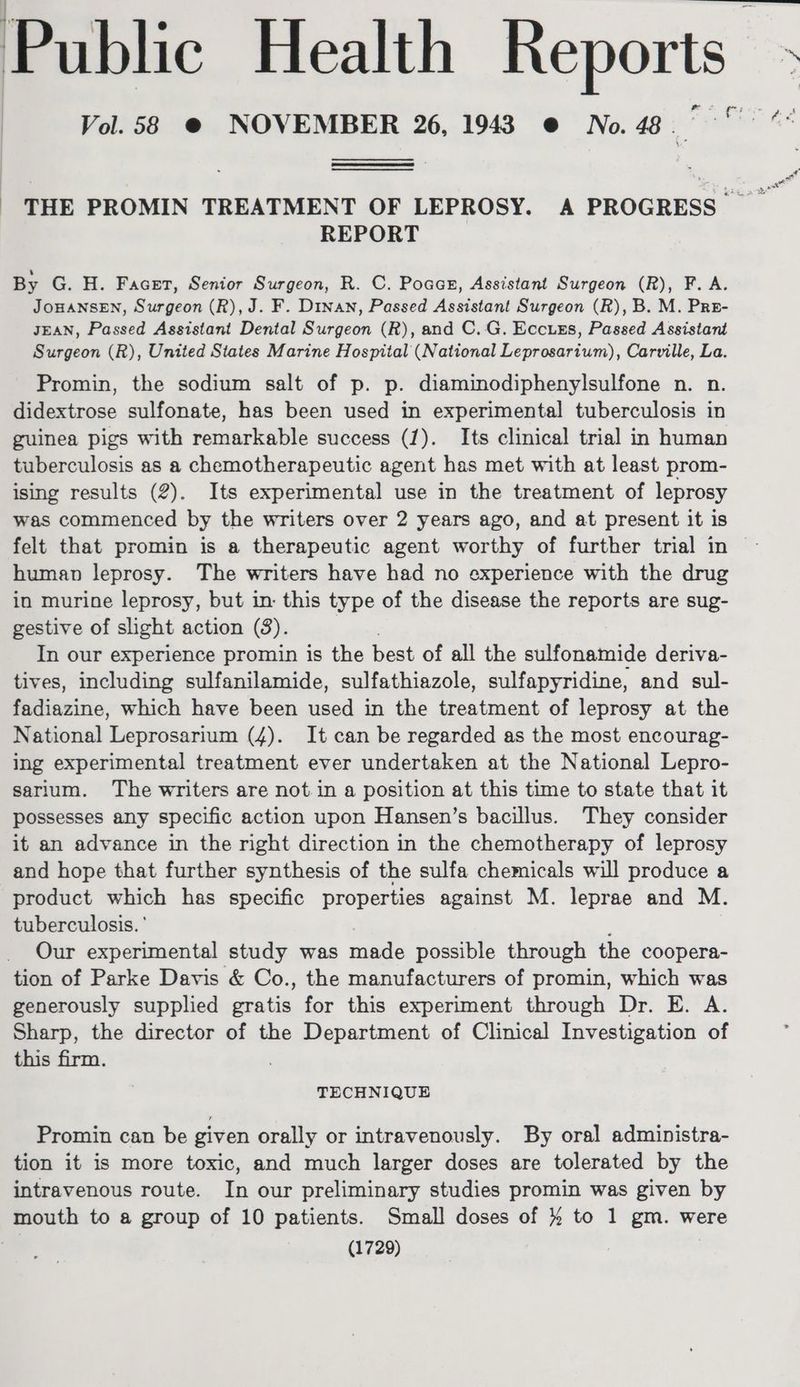 Public Health Reports » ; | Vol. 58 @ NOVEMBER 26, 1943 @ No.4. °° ** | THE PROMIN TREATMENT OF LEPROSY. A PROGRESS REPORT By G. H. Facet, Senior Surgeon, R. C. Poaas, Assistant Surgeon (R), F. A. JOHANSEN, Surgeon (R), J. F. Dinan, Passed Assistant Surgeon (R), B. M. Pre- JEAN, Passed Assistant Dental Surgeon (R), and C.G. Eccuss, Passed Assistant Surgeon (R), United States Marine Hospital (National Leprosarium), Carville, La. Promin, the sodium salt of p. p. diaminodiphenylsulfone n. n. didextrose sulfonate, has been used in experimental tuberculosis in guinea pigs with remarkable success (1). Its clinical trial in human tuberculosis as a chemotherapeutic agent has met with at least prom- ising results (2). Its experimental use in the treatment of leprosy was commenced by the writers over 2 years ago, and at present it is felt that promin is a therapeutic agent worthy of further trial in © human leprosy. The writers have had no experience with the drug in murine leprosy, but in: this type of the disease the reports are sug- gestive of slight action (3). In our experience promin is the best of all the sulfonamide deriva- tives, including sulfanilamide, sulfathiazole, sulfapyridine, and sul- taxi, which have been used in the treatment of leprosy at the National Leprosarium (4). It can be regarded as the most encourag- ing experimental treatment ever undertaken at the National Lepro- sarium. The writers are not in a position at this time to state that it possesses any specific action upon Hansen’s bacillus. They consider it an advance in the right direction in the chemotherapy of leprosy and hope that further synthesis of the sulfa chemicals will produce a product which has specific properties against M. leprae and M. tuberculosis. ' Our experimental study was made possible through the coopera- tion of Parke Davis & Co., the manufacturers of promin, which was generously supplied gratis for this experiment through Dr. E. A. Sharp, the director of the Department of Clinical Investigation of this firm. TECHNIQUE Promin can be given orally or intravenously. By oral administra- tion it is more toxic, and much larger doses are tolerated by the intravenous route. In our preliminary studies promin was given by mouth to a group of 10 patients. Small doses of } to 1 gm. were ) (1729)