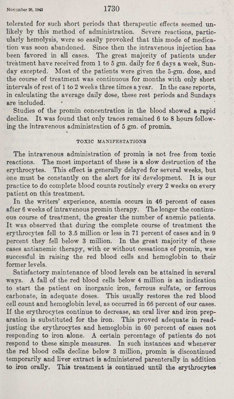 tolerated for such short periods that therapeutic effects seemed un- likely by this method of administration. Severe reactions, partic- ularly hemolysis, were so easily provoked that this mode of medica- tion was soon abandoned. Since then the intravenous injection has been favored in all cases. The great majority of patients under treatment have received from 1 to 5 gm. daily for 6 days a week, Sun- day excepted. Most of the patients were given the 5-gm. dose, and the course of treatment was continuous for months with only short intervals of rest of 1 to2 weeks three timesayear. In the case reports, in calculating the average daily dose, these rest periods and Sundays are included. ‘ | Studies of the promin concentration in the blood showed a rapid decline. It was found that only traces remained 6 to 8 hours follow- ing the intravenous administration of 5 gm. of promin. » TOXIC MANIFESTATIONS The intravenous administration of promin is not free from toxic reactions. The most important of these is a slow destruction of the erythrocytes. This effect is generally delayed for several weeks, but one must be constantly on the alert for its development. It is our practice to do complete blood counts routinely every 2 weeks on every patient on this treatment. | In the writers’ experience, anemia occurs in 46 percent of cases after 6 weeks of intravenous promin therapy. The longer the continu- ous course of treatment, the greater the number of anemic patients. It was observed that during the complete course of treatment the erythrocytes fell to 3.5 million or less in 71 percent of cases and in 9 percent they fell below 3 million. In the great majority of these cases antianemic therapy, with or without cessations of promin, was successful in raising the red blood cells and hemoglobin to their former levels. | Satisfactery maintenance of blood levels can be attained in several ways. A fall of the red blood cells below 4 million is an indication to start the patient on inorganic iron, ferrous sulfate, or ferrous carbonate, in adequate doses. This usually restores the red blood cell count and hemoglobin level, as occurred in 66 percent of our cases. If the erythrocytes continue to decrease, an oral liver and iron prep- aration is substituted for the iron. This proved adequate in read- justing the erythrocytes and hemoglobin in 60 percent of cases not responding to iron alone. A certain percentage of patients do not respond to these simple measures. In such instances and whenever the red blood cells decline below 3 million, promin is discontinued temporarily and liver extract is administered parenterally in addition © to iron orally. This treatment is continued until the erythrocytes