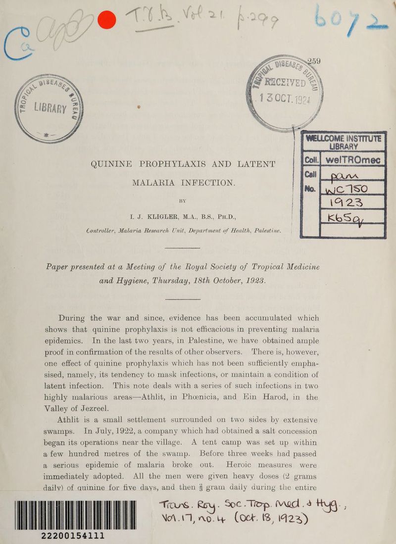 QUININE PROPHYLAXIS AND LATENT MALARIA INFECTION. BY I. J. KLIGLER, M.A., B.S., PHD. | Controller, Malaria Research Unit, Department of Health, Palestine. Paper presented at a Meeting of the Royal Society of Tropical Medicine and Hygiene, Thursday, 18th October, 1923. During the war and since, evidence has been accumulated which shows that quinine prophylaxis is not efficacious in preventing malaria epidemics. In the last two years, in Palestine, we have obtained ample proof in confirmation of the results of other observers. There is, however, one effect of quinine prophylaxis which has not been sufficiently empha- sised, namely, its tendency to mask infections, or maintain a condition of latent infection. This note deals with a series of such infections in two highly malarious areas—Athlit, in Phoenicia, and Hin Harod, in the Valley of Jezreel. Athlit is a small settlement surrounded on two sides by extensive swamps. In July, 1922, a company which had obtained a salt concession began its operations near the village. A tent camp was set up within afew hundred metres of the swamp. Before three weeks had passed a serious epidemic of malaria broke out. Heroic measures were immediately adopted. All the men were given heavy doses (2 grams dailv) of auinine for five days, and then $ gram daily during the entire NAAT no. ig Cock. 18, 1423) EE 22200154111